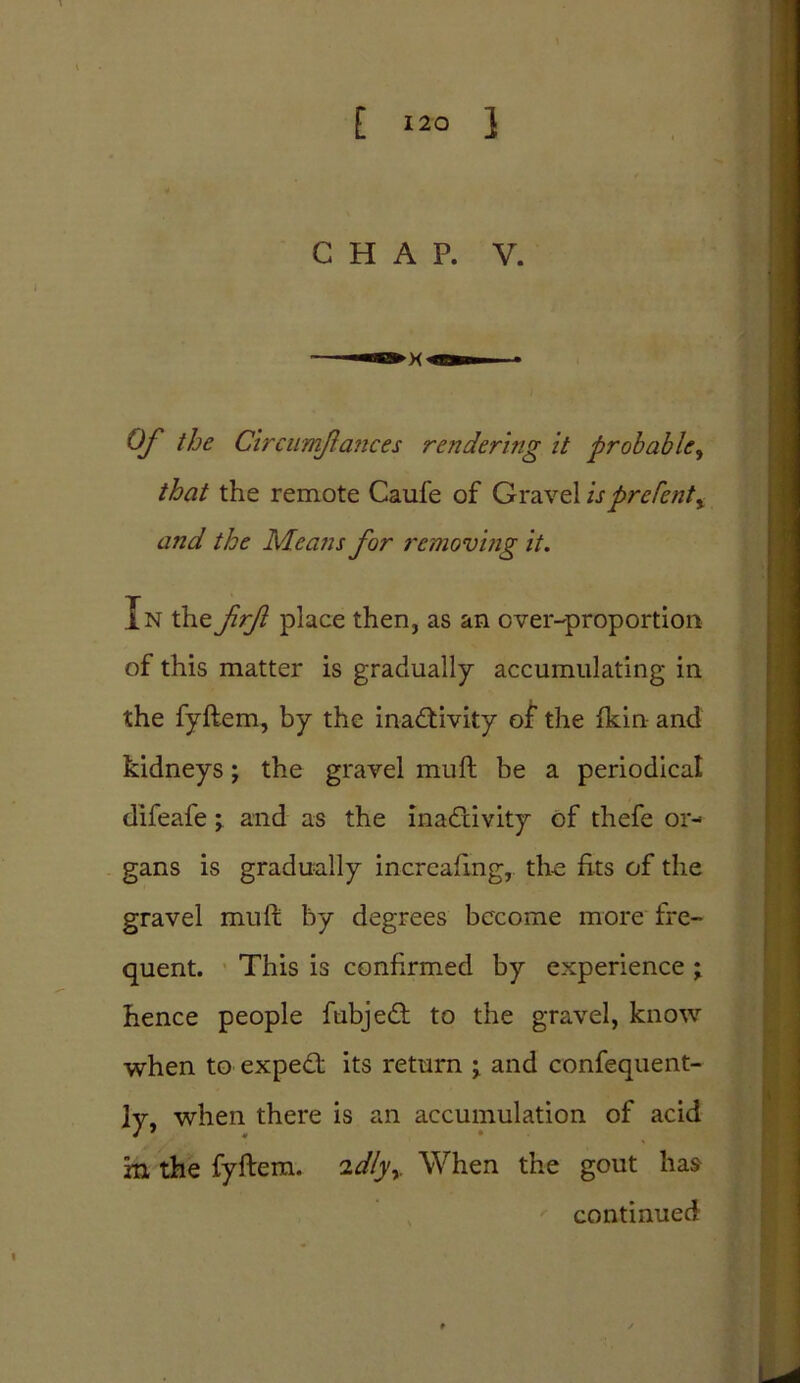 CHAP. V. Of the Circumflances rendering it probable, that the remote Caufe of Gravel isprcfent^ and the Means for removing it. In the frf place then, as an over-proportion of this matter is gradually accumulating in the fyftem, by the inactivity of the fkin and kidneys; the gravel muft be a periodical difeafe; and as the inactivity of thefe or- gans is gradually incrcafmg, the fits of the gravel muft by degrees become more fre- quent. This is confirmed by experience ; hence people fubjedt to the gravel, know when to expect its return j and confequent- ]y, when there is an accumulation of acid m the fyftem. idly* When the gout has continued