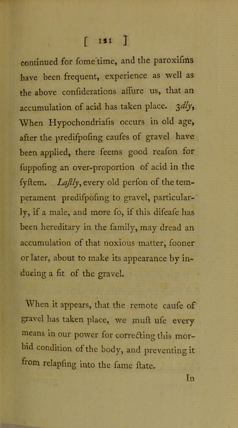 continued for fome time, and the paroxifms have been frequent, experience as well as the above confiderations allure us, that an accumulation of acid has taken place. ^dlyy When Hypochondriafis occurs in old age, after the predifpofing caufes of gravel have been applied, there feems good reafon for fuppofing an over-proportion of acid in the fyltem. Lqjlly, every old perfon of the tem- perament predifpofing to gravel, particular- ly, if a male, and more fo, if this difeafe has been hereditary in the family, may dread an accumulation of that noxious matter, fooner or later, about to make its appearance by in- ducing a fit of the gravel. \ When it appears, that the remote caufe of gravel has taken place, we mull ufe every means in our power for correcting this mor- bid condition of the body, and preventing it from relapfmg into the fame ftate. In