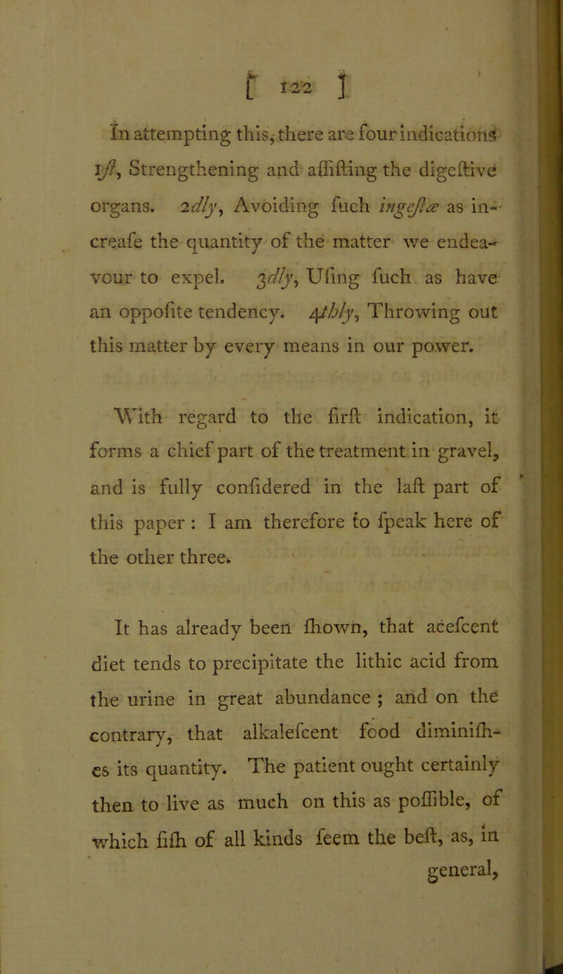 t 12'= 1 In attempting this, there are four indications' iy?, Strengthening and affifting the digeftive organs. 2^/j', Avoiding fuch ingcfia: as in- creafe the quantity of the matter we endea- vour to expel. Ufmg fuch as have an oppofite tendency. 4thly. Throwing out this matter by every means in our power. With regard to the firft indication, it forms a chief part of the treatment in gravel, and is fully confidered in the laft part of this paper: I am therefore to fpeak here of the other three* It has already been fhown, that acefcent diet tends to precipitate the lithic acid from the urine in great abundance ; and on the contrary, that alkalefcent food diminifli- es its quantity. The patient ought certainly then to live as much on this as poffible, of which fifh of all kinds feem the bell, as, in