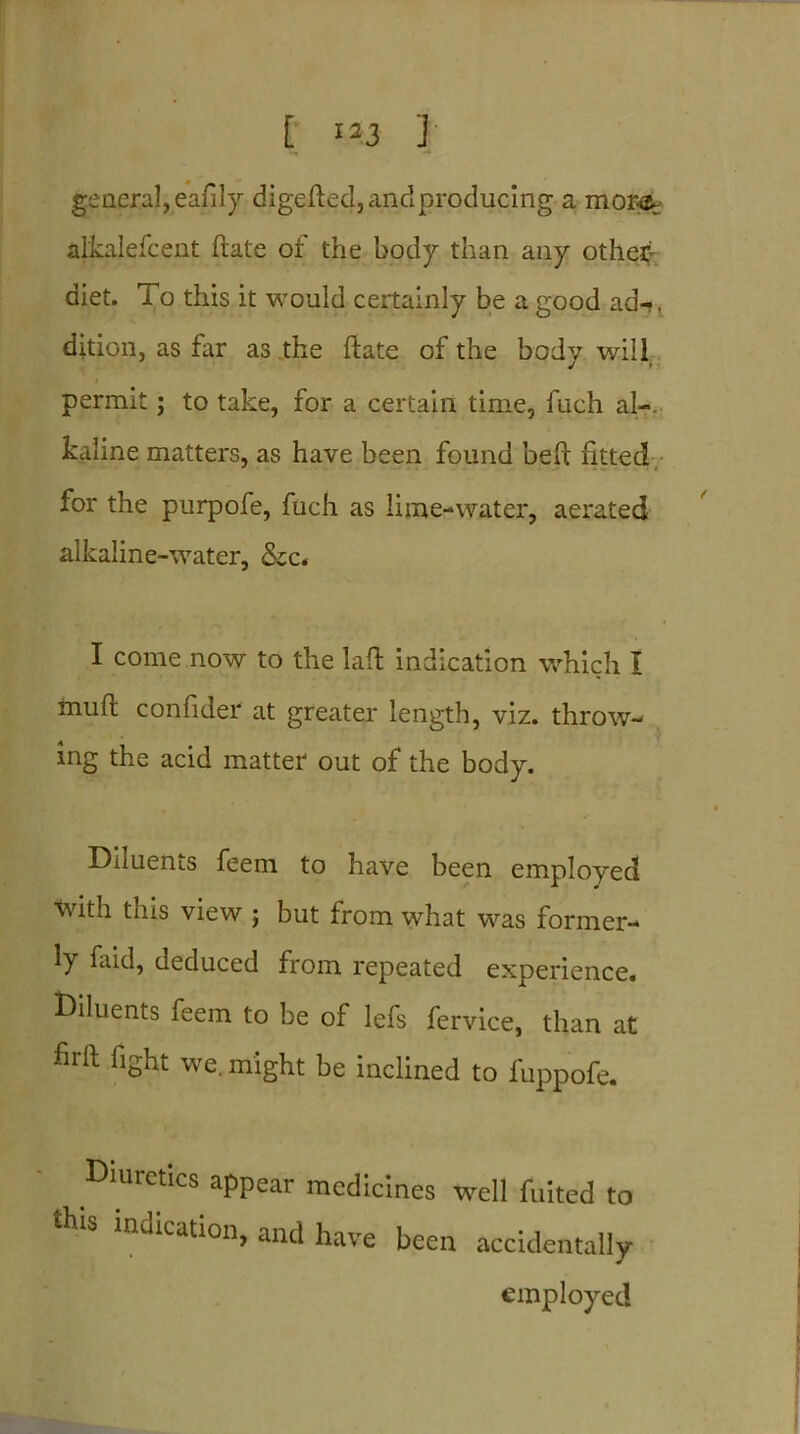 general, eafily digefted, and producing a mor-or alkalefcent ftate of the body than any othef diet. To this it would certainly be a good ad-?, dition, as far as the ftate of the bodv will J • permit; to take, for a certain time, fuch al-. kaline matters, as have been found beft fitted for the purpofe, fuch as lime-water, aerated alkaline-water, &c. I come now to the laft indication which I muft confider at greater length, viz. throw- ing the acid matter out of the body. Duuents feem to have been employed with this view ; but from what was former- ly faid, deduced from repeated experience, diluents feem to be of lefs fervice, than at firft fight we. might be inclined to fuppofe. Diuretics appear medicines well liiited to this “dication, and have been accidentally employed