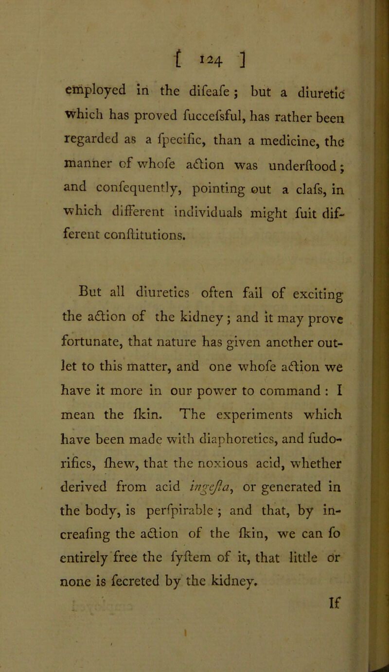 t »H ] employed in the difeafe; but a diuretic which has proved fuccefsful, has rather been regarded as a fpecific, than a medicine, the manner of whofe action was underflood; and confequently, pointing out a clafs, in which different individuals might fuit dif- ferent conflitutions. But all diuretics often fail of exciting the adion of the kidney; and it may prove fortunate, that nature has given another out- let to this matter, and one whofe adion we have it more in our power to command : I mean the fkin. The experiments which have been made with diaphoretics, and ludo- rifles, fhew, that the noxious acid, whether derived from acid ingcjla, or generated in the body, is perfpirable ; and that, by in- creasing the addon of the fkin, we can fo entirely free the fyflem of it, that little dr none is fecreted by the kidney. If