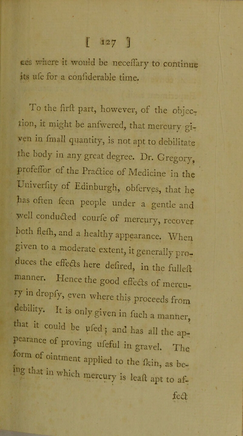 ccs where it would be neceftary to continue its life for a conliderable time. To the fir ft part, however, of the object lion, it might be anfwered, that mercury gi- ven in fmall quantity, is not apt to debilitate the body in any great degree. Dr. Gregory, profeffor of the Pradice of Medicine in the Univerfity of Edinburgh, obferves, that he has often feen people under a gentle and weil conducted courfe of mercury, recover both flefh, and a healthy appearance. When given to a moderate extent, it generally pro- duces the effefts here defired, in the fulieft manner. Hence the good effeds of mercu- ry in dropfy, even where this proceeds from debility. It is only given in fuch a manner, t!’at “ COuld be ; and has all the ap- ranee of pioving ufeful in gravel. The foun of ointment applied to the fkin, as be- >ne that in which mercury is lead apt to af- fed