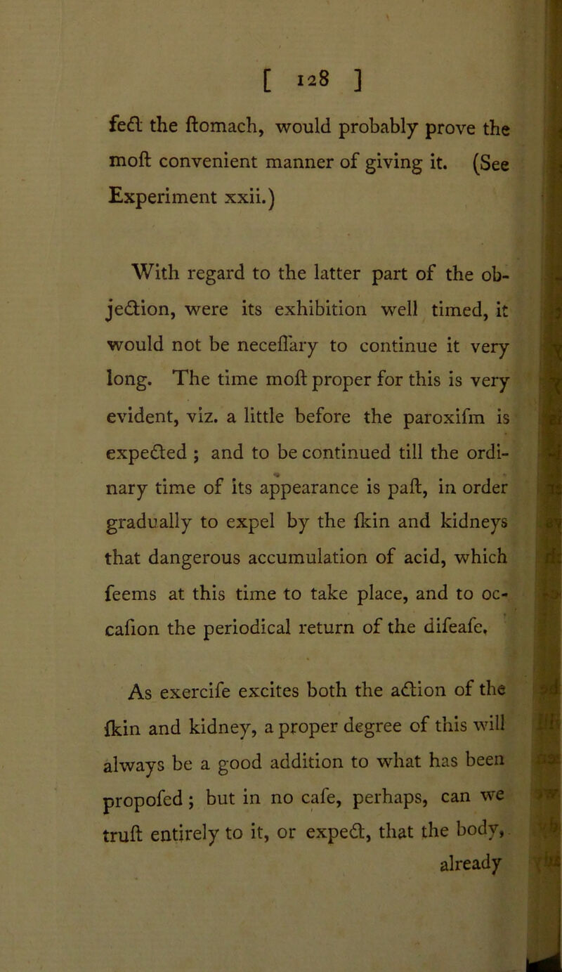 [ >28 ] feCl the ftomach, would probably prove the moft convenient manner of giving it. (See Experiment xxii.) With regard to the latter part of the ob- jection, were its exhibition well timed, it would not be neceflary to continue it very long. The time moft proper for this is very evident, viz. a little before the paroxifm is expeded ; and to be continued till the ordi- _ « nary time of its appearance is paft, in order gradually to expel by the fkin and kidneys that dangerous accumulation of acid, which feems at this time to take place, and to oc- cafion the periodical return of the difeafe. As exercife excites both the aCtion of the {kin and kidney, a proper degree of this will always be a good addition to what has been propofed; but in no cafe, perhaps, can we truft entirely to it, or expeCt, that the body, already