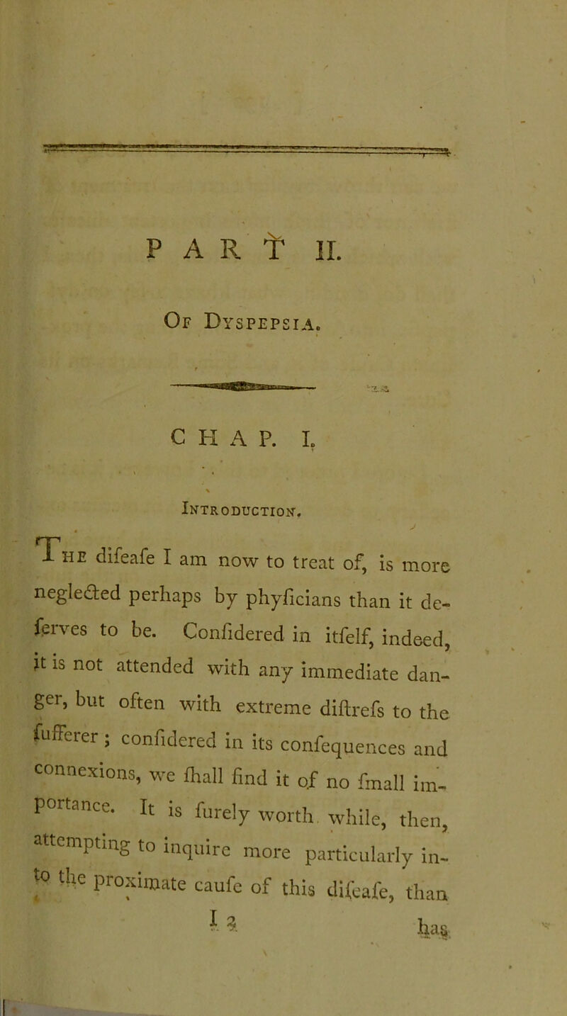 P AR f II. Of Dyspepsia. C H A P. I. \ Introduction-. 4 J The difeafe I am now to treat of, is more neglected perhaps by phyficians than it de- fsrves to be. Confidered in itfelf, indeed, it is not attended with any immediate dan- ger, but often with extreme diftrefs to the fufferer ; confidered in its confequences and connexions, we fhall find it of no finall im- portance. It is fure!y worth while, thenj attempting to inquire more particularly in- to tire proximate canfe of this difeafe, than