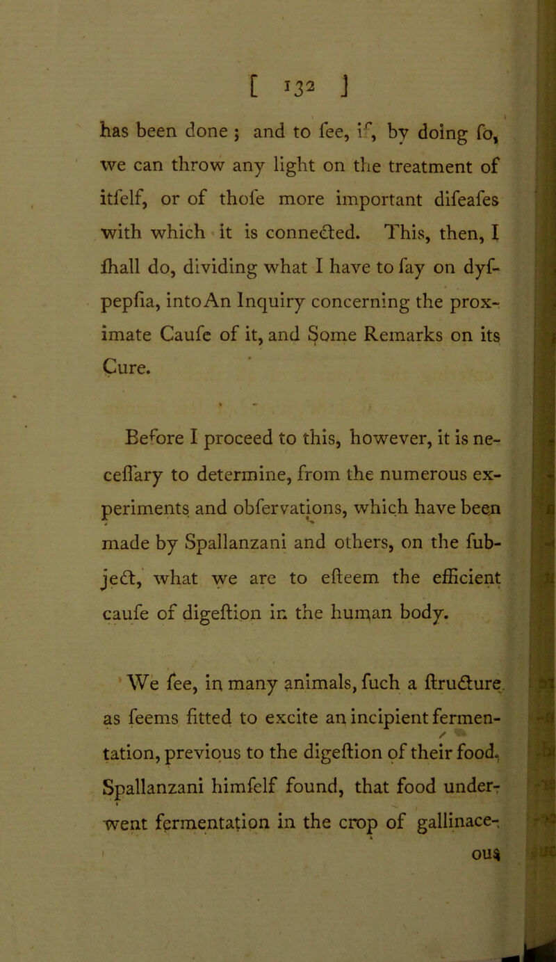 [ *3* J has been done ; and to fee, if, by doing To, we can throw any light on the treatment of itfelf, or of thofe more important difeafes with which it is connected. This, then, I fhall do, dividing what I have to fay on dyf- pepfia, into An Inquiry concerning the prox- imate Caufe of it, and Some Remarks on its Cure. i • Before I proceed to this, however, it is ne- ceffary to determine, from the numerous ex- periments and obfervations, which have been made by Spallanzani and others, on the fub- jedt, what we are to efteem the efficient caufe of digeftion in the human body. We fee, in many animals, fuch a ftru&ure as feems fitted to excite an incipient fermen- tation, previous to the digeftion of their food. Spallanzani himfelf found, that food under- went fermentation in the crop of gallinace- ' ou$