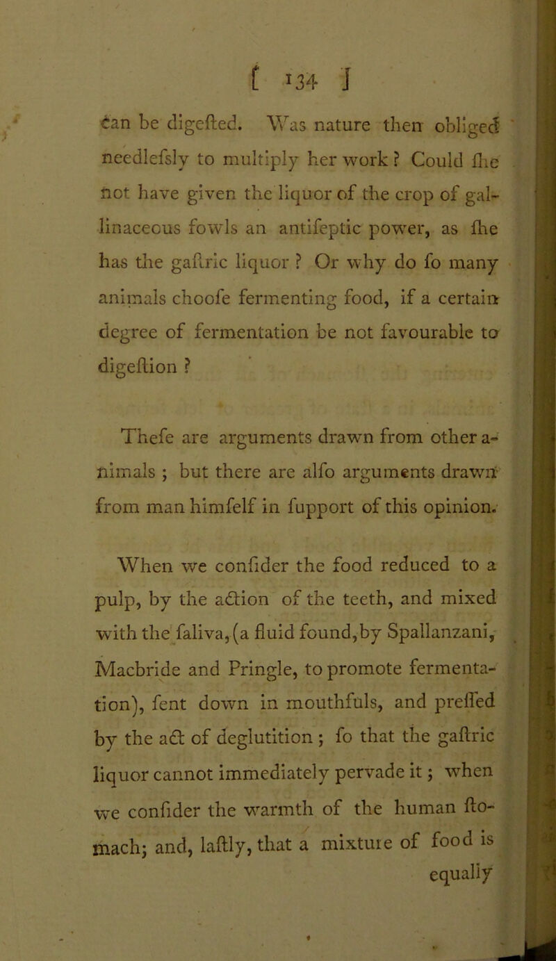 L »34 j ^an be digefted. Was nature then obliged needlefsly to multiply her work ? Could flic not have given the liquor of the crop of gal- linaceous fowls an antifeptic power, as fhe has the gallric liquor ? Or why do fo many animals choofe fermenting food, if a certain degree of fermentation be not favourable to digeflion ? Thefe are arguments drawn from other a- niinals ; but there are alfo arguments drawn from man himfelf in fupport of this opinion. When we confider the food reduced to a pulp, by the addon of the teeth, and mixed with the faliva,(a fluid found,by Spallanzani, Macbride and Pringle, to promote fermenta- tion), fent down in mouthfuls, and preffed by the ad of deglutition ; fo that the gaftric liquor cannot immediately pervade it; when we confider the warmth of the human fto- machj and, laftly, that a mixture of food is equally