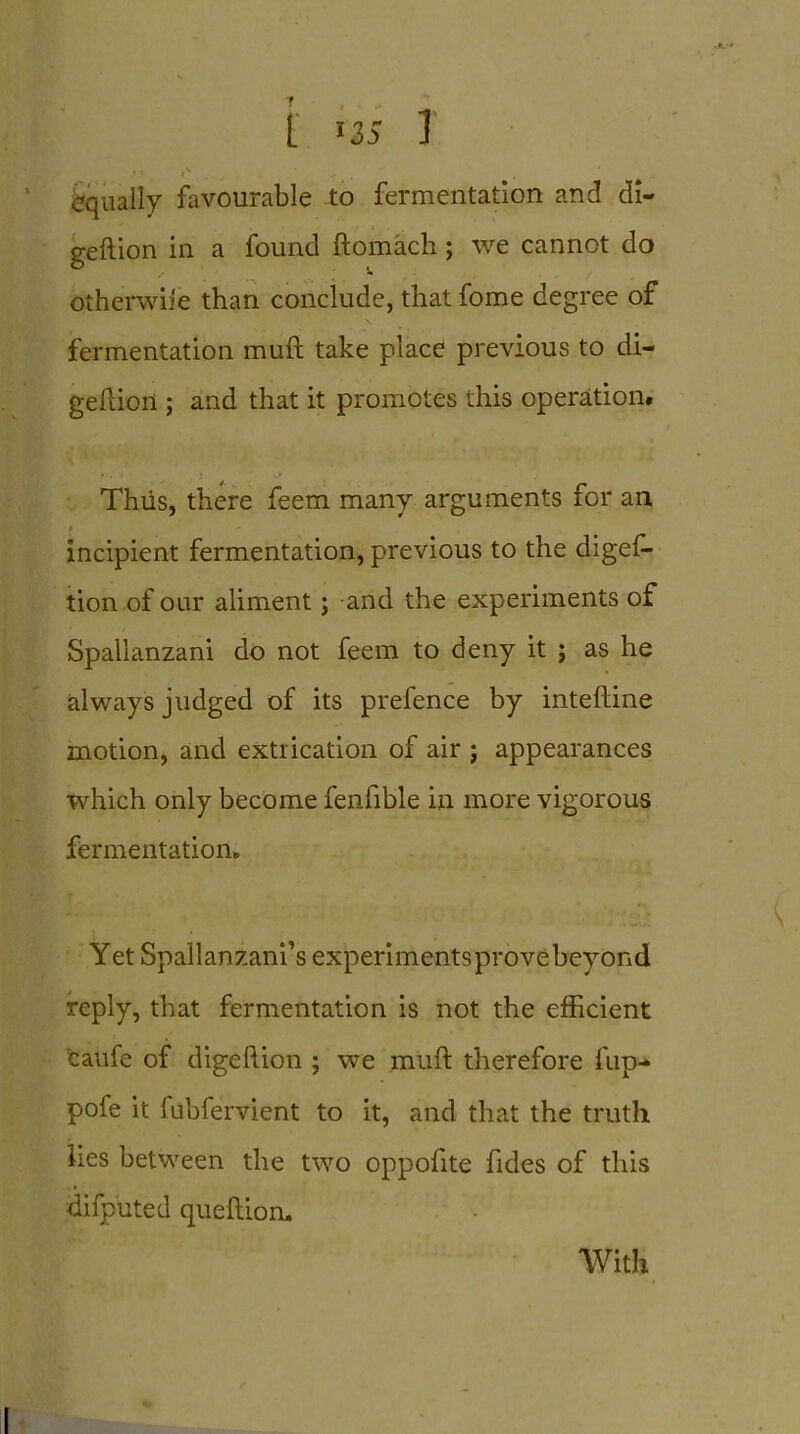 L JiS 1 ?' l' . ' equally favourable to fermentation and di- gellion in a found ftomach; we cannot do otherwise than conclude, that fome degree of fermentation muft take place previous to di- geftion ; and that it promotes this operation. Thus, there feem many arguments for an t ' incipient fermentation, previous to the digef- tion of our aliment; and the experiments of Spallanzani do not feem to deny it ; as he always judged of its prefence by inteftine motion, and extrication of air ; appearances which only become fenfible in more vigorous fermentation. Yet Spallanzani’s experimentsprovebeyond reply, that fermentation is not the efficient caufe of digeftion ; we muft therefore flip- pofe it fubfervient to it, and that the truth lies between the two oppofite fides of this difputed queftion. With