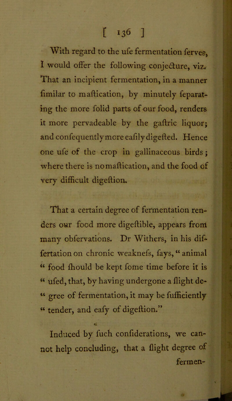 [ !3<5 ] With regard to the life fermentation ferves, I would offer the following conjecture, viz. That an incipient fermentation, in a manner fimilar to maftication, by minutely feparat- ing the more folid parts of our food, renders it more pervadeable by the gaftric liquor; and confequentlymore eafilydigefted. Hence one ufe of the crop in gallinaceous birds; where there is no maftication, and the food of very difficult digeftion. That a certain degree of fermentation ren- ders our food more digeftible, appears from many obfervations. Dr Withers, in his dif- fertation on chronic weaknefs, fays, “ animal “ food fhould be kept fome time before it is “ ufed, that, by having undergone a flight de- w gree of fermentation, it may be fufficiently “ tender, and eafy of digeftion.” ti Induced by fuch confiderations, we can- not help concluding, that a flight degree of fermen-