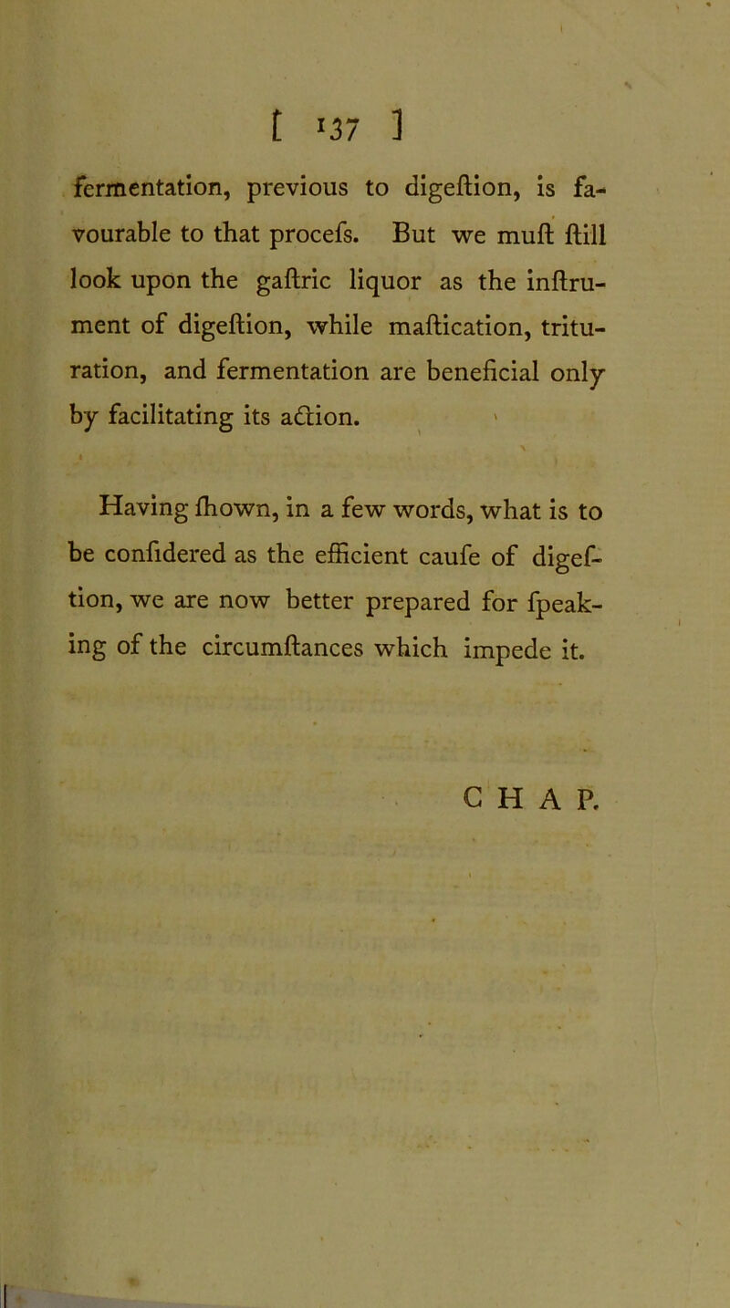 fermentation, previous to digeftion, is fa- vourable to that procefs. But we mull ftill look upon the gaftric liquor as the inftru- ment of digeftion, while maftication, tritu- ration, and fermentation are beneficial only by facilitating its addon. \ Having fhown, in a few words, what is to be confidered as the efficient caufe of digef- tion, we are now better prepared for fpeak- ing of the circumftances which impede it. CHAP.