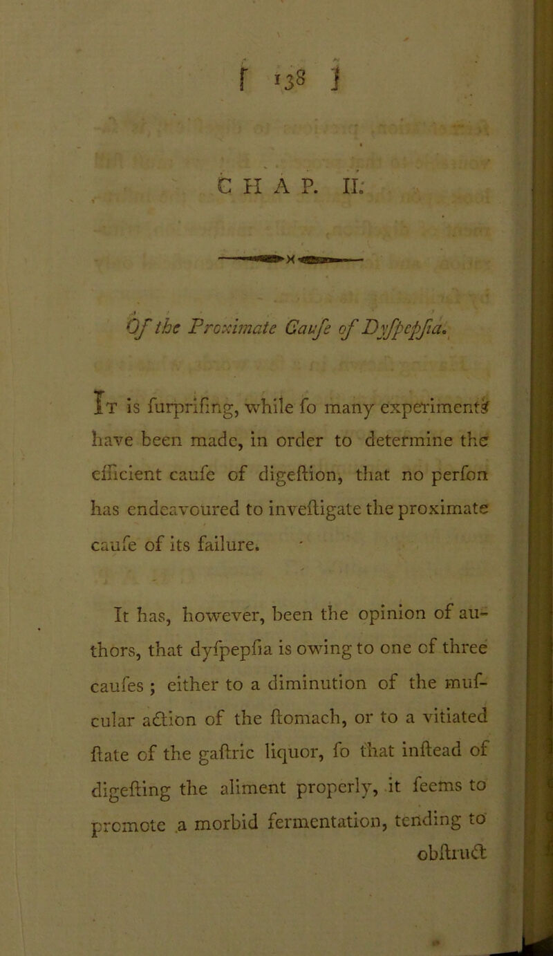 Of the Proximate Caufe of Dyfpcpfia. It is furprifmg, while fo many experiments? have been made, in order to determine the efficient caufe of digeftion, that no perfon has endeavoured to inveftigate the proximate caufe of its failure. It has, however, been the opinion of au- thors, that dyfpepfia is owing to one cf three caufes ; either to a diminution of the muf- cular a&ion of the ftomach, or to a vitiated ftate of the gaftric liquor, fo that inftead of digefting the aliment properly, it feems to promote a morbid fermentation, tending to obftiud