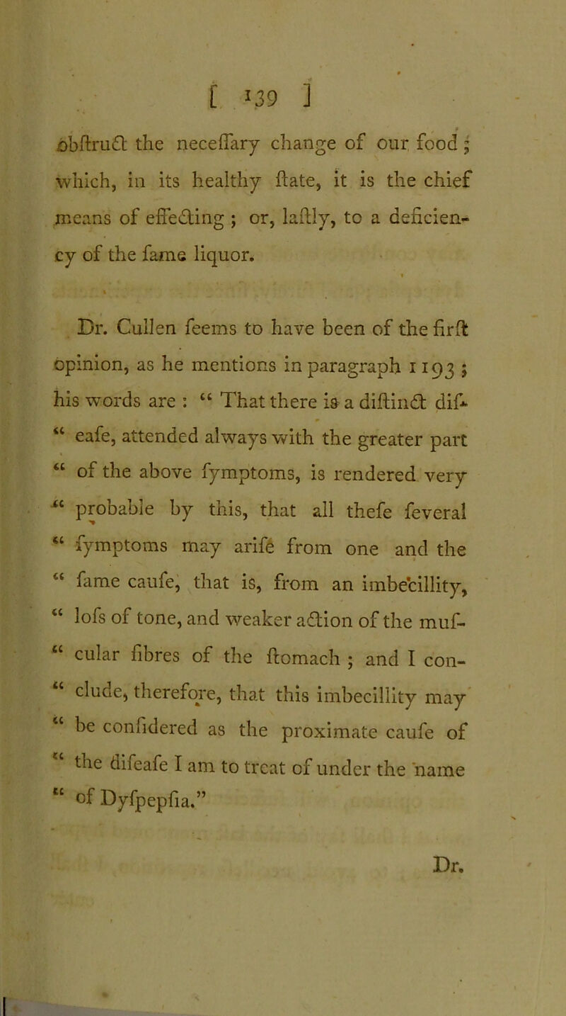 f fibftruft the neceffary change of our food; which, in its healthy ftate, it is the chief means of effecting ; or, lafily, to a deficien- cy of the fame liquor. i Dr. Cullen feems to have been of the firft opinion, as he mentions in paragraph 1103 ; his words are : “ That there is a diftiud dif* u eafe, attended always with the greater part “ of the above fymptoms, is rendered very M probable by this, that all thefe feveral “ fymptoms may arife from one and the “ fame caufe, that is, from an imbecillity, “ lofs of tone, and weaker aflion of the muf- “ cuIar fibres of the ftomach ; and I con- clude, therefore, that this imbecillity may “ be confidered as the proximate caufe of the diieafe I am to treat of under the name “ of Dyfpepfia.” Dr.