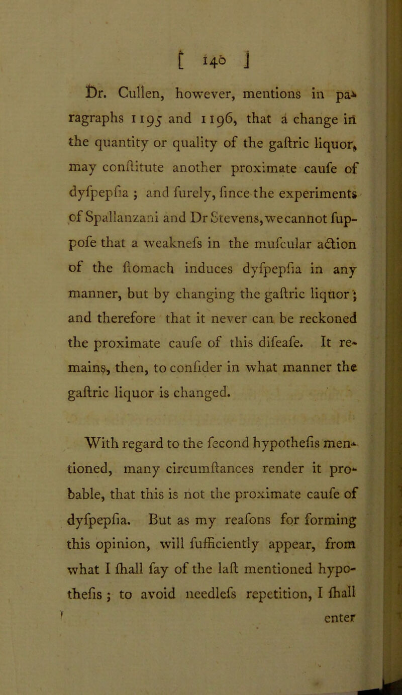 Dr. Cullen, however, mentions in pa* ragraphs 1195 and 1196, that a change in the quantity or quality of the gaftric liquor, may conftitute another proximate caufe of dyfpepfia ; and furely, fince the experiments of Spallanzani and Dr Stevens, we cannot fup- pofe that a weaknefs in the mufcular adtion of the ftomach induces dyfpepfia in any manner, but by changing the gaftric liquor* and therefore that it never can be reckoned the proximate caufe of this difeafe. It re* mains, then, to confider in what manner the gaftric liquor is changed. With regard to the fecond hypothefis men- tioned, many circumftances render it pro- bable, that this is not the proximate caufe of dyfpepfia. But as my reafons for forming this opinion, will fufficiently appear, from what I fhall fay of the laft mentioned hypo- thefis ; to avoid needlefs repetition, I fhall enter