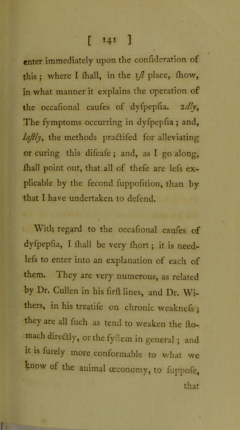 enter immediately upon the confideration of this; where I fhall, in the ift place, fhow, in what manner it explains the operation of the occafional caufes of dyfpepfia. 2dly. The fymptoms occurring in dyfpepfia ; and, lajlly, the methods pradtifed for alleviating or curing this difeafe ; and, as I go along, fhall point out, that all of thefe are lefs ex- plicable by the fecond fuppofition, than by that I have undertaken to defend. With regard to the occafional caufes of dyfpepfia, I fhall be very fhort; it is need- lefs to enter into an explanation of each of them. They are very numerous, as related by Dr. Cullen in his firfl lines, and Dr. Wi- thers, in his treatife on chronic weaknefs ; they are all fuch as tend to weaken the fto- mach dire&ly, or the fyflem in general ; and it is furely more conformable to what we know of the animal ceconomy, to fuppofe, that