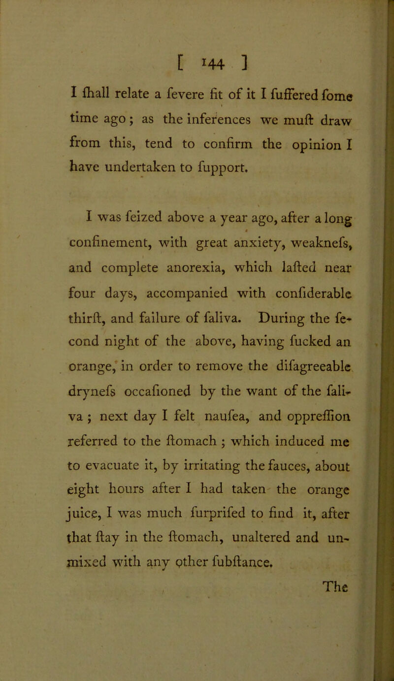 I fhall relate a fevere fit of it I fuffered fome time ago; as the inferences we muft draw from this, tend to confirm the opinion I have undertaken to fupport. I was feized above a year ago, after a long 4 confinement, with great anxiety, weaknefs, and complete anorexia, which lafted near four days, accompanied with confiderable thirft, and failure of faliva. During the fe- cond night of the above, having fucked an orange, in order to remove the difagreeable drynefs occafioned by the want of the fali- va ; next day I felt naufea, and oppreffion referred to the ftomach ; which induced me to evacuate it, by irritating the fauces, about eight hours after I had taken the orange juice, I was much furprifed to find it, after that ftay in the ftomach, unaltered and un- mixed with any gther fubftance. The