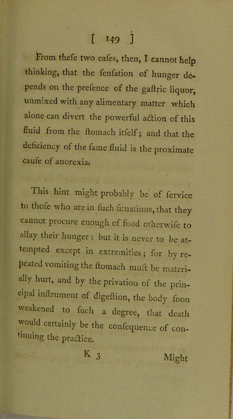 From thefe two cafes, then, I cannot help thinking1, that the fenfation of hunger de— pends on the prefence of the gaftric liquor, unmixed with any alimentary matter which alone can divert the powerful adtion of this fluid from the ftomach itfelf; and that the deficiency of the fame fluid is the proximate caule of anorexia; 1 ■ This hint might probably be of fervice to thofe who are in fuch fituacions, that they cannot procure enough of food otherwife to allay their hunger : but it is never to be at- tempted except in extremities; for by re- peated vomiting the ftomach mult be materi- ally hurt, and by the privation of the prin- cipal inftrurnent of digeftion, the body foon weakened to fuch a degree, that death would certainly be the confcquence of con- tinuing the practice. K 3 Might