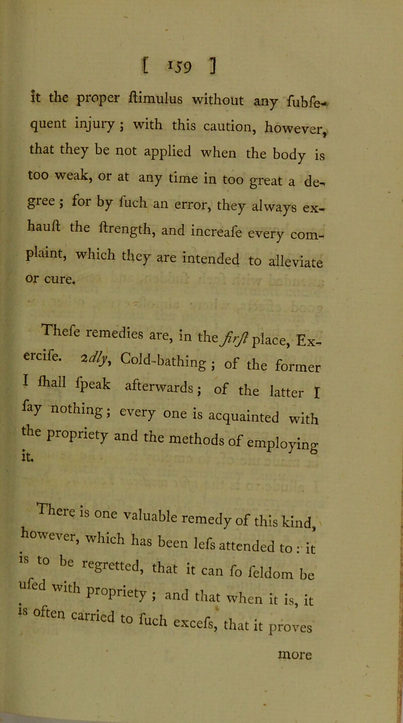 it the proper ftimulus without any fubfe- 9uent ipjm*y j with this caution, however, that they be not applied when the body is too weak, or at any time in too great a de- giee ; foi by fuch an error, they always ex- hauil; the ftrength, and increafe every com- plaint, which they are intended to alleviate or cure. Thefe remedies are, in the JirJl place, Ex- ercife. idly. Cold-bathing; of the former I ihall (peak afterwards; of the latter I fay nothing; every one is acquainted with the propriety and the methods of employing There is one valuable remedy of this kind, . 0we'er> which has been lefsattended to: it is to be regretted, that it can fo feldom be I1 ed Wlth propriety s that when it is, it “ °ften Carried t0 fnch excefs, that it proves more