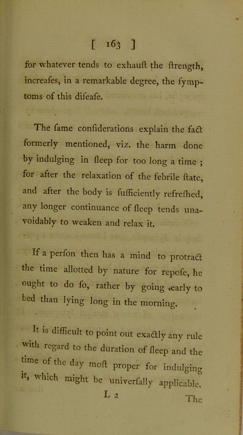 [ >63 ] for whatever tends to exhauft the ftrength, increafes, in a remarkable degree, the fymp- toms of this difeafe. > » The fame confiderations explain the fad formerly mentioned, viz. the harm done by indulging in deep for too long a time ; for after the relaxation of the febrile ftate, and after the body is fufficiently refrefhed, any longer continuance of deep tends una- voidably to weaken and relax it. If a perfon then has a mind to protrad the time allotted by nature for repofe, he ought to do fo, rather by going ,early to fed than lying long in the morning. It IS difficult to point out exactly any rule with legard to the duration of deep and the time of the day moil proper for indulging Wh!ch miSht bc univerfally applicable.