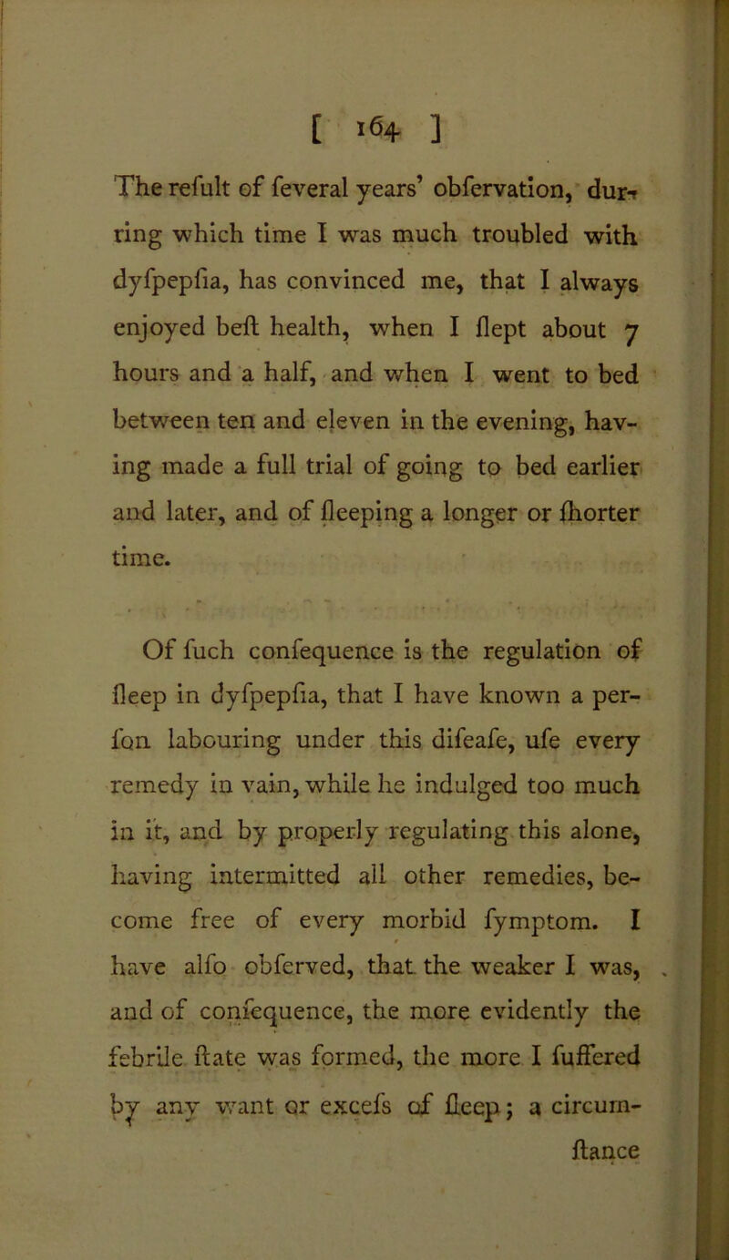 The refult of feveral years’ obfervation, dur-f ring which time I was much troubled with dyfpepfia, has convinced me, that I always enjoyed belt health, when I flept about 7 hours and a half, and when I went to bed between ten and eleven in the evening, hav- ing made a full trial of going to bed earlier and later, and of fleeping a longer or fhorter time. Of fuch confequence is the regulation of fleep in dyfpepfia, that I have known a per- fon labouring under this difeafe, ufe every remedy in vain, while he indulged too much in it, and by properly regulating this alone, having intermitted all other remedies, be- come free of every morbid fymptom. I have alfo obferved, that, the weaker I was, . and of confequence, the more evidently the febrile ft ate was formed, the more I fuffered by any want or excels of lleep; a circurn- ftance