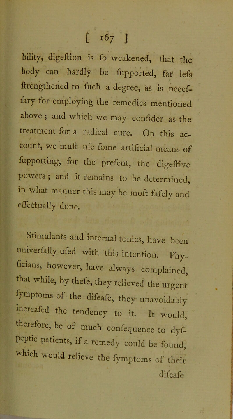 bility, digeftion is fo weakened, that the body can hardly be fupported, far lefs ftrengthened to fuch a degree, as is necef- fary for employing the remedies mentioned above ; and which we may confider as the treatment foi a radical cure. On this ac- count, we mull ufe fome artificial means of fupporting, for the prefent, the digeftive powers ; and it remains to be determined, in what manner this may be moft fafely and effe&ually done. Stimulants and internal tonics, have been univerfally ufed with this intention. Phy- ficians, however, have always complained, that while, by thefe, they relieved the urgent fymptoms of the difeafe, they unavoidably mcreafed the tendency to it. It would, therefore, be of much confequence to dyf- peptic patients, if a remedy could be found, which would relieve the fymptoms of their difeafe