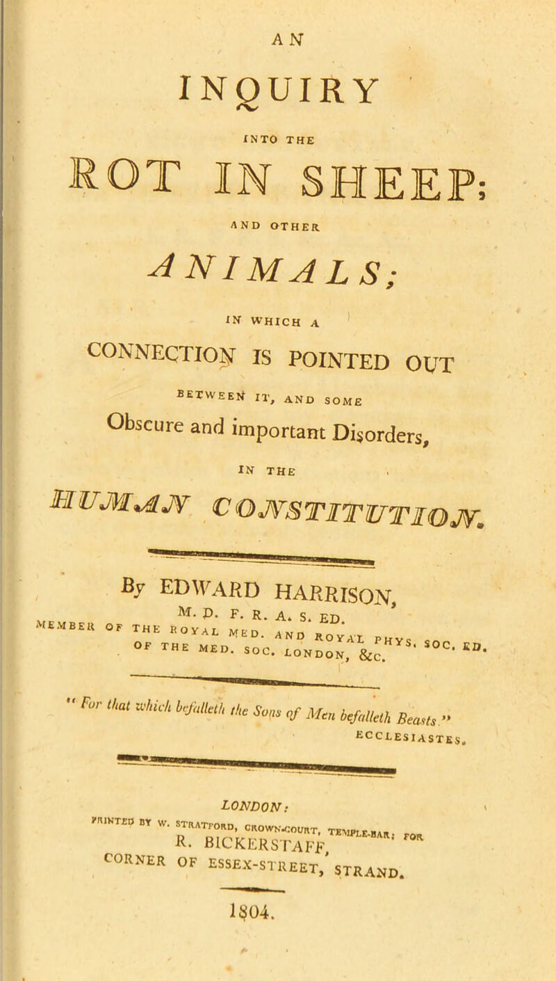 INQUIRY INTO THE rot in SHEEP; AND OTHER ANIMALS; IN WHICH A ’ CONNECTION IS POINTED OCT between it, and some Obscure and important Disorders, IN THE . MUM^JV COJVSTITITTIOJT. By EDWARD HARRISON, M. p. F. R. A. S. ED member of the ROyAL MED. AND ROVAX PHYS OF THE MED. SOC. LONDON. For that zvhich brfalleth the So^e of Men befalleth Beasts » ECCLESIASTES. LONDON: l-rWKTLD BY w. STRATFORD. CROWK.COt,RT. TEMPrr-ar R. BICKERS rAfT ' CORNER OF ESSEX-STREET,'strand.