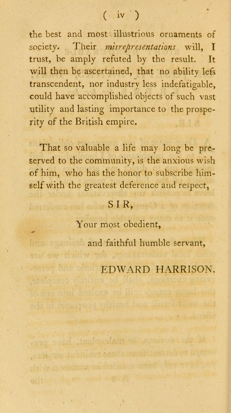 the best and most illustrious ornaments of society. Their misrepresentations will, I trust, be amply refuted by the result. It will then be ascertained, that no ability lefs transcendent, nor industry less indefatigable, could have accomplished objects of such vast utility and lasting importance to the prospe- rity of the British empire. That so valuable a life may long be pre- served to the community, is the anxious wish of him, who has the honor to subscribe him- self with the greatest deference and respect, SIR, / Your most obedient, and faithful humble servant, EDWARD HARRISON.