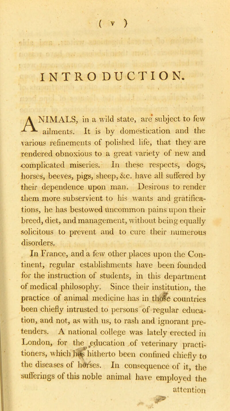 INTRO DUCTION. NIMALS, in a wild state, are* subject to few ailments. It is by domestication and the various refinements of polished life, that they are rendered obnoxious to a great variety of new and ■complicated miseries. In these respects, dogs, horses, beeves, pigs, sheep, &c. have all suflered by their dependence upon man. Desirous to render them more subservient to his wants and gratifica- tions, he has bestowed uncommon jiains upon their breed, diet, and management, without being equally solicitous to prevent and to cure their numerous disorders. In France, and a few other places upon the Con- tinent, regular establishments have been founded for the instruction of students, in this department of medical philosophy. Since their institution, the practice of animal medicine has in tlidfe countries been chiefly intrusted to persons of regular educa- tion, and not, as with us, to rash and ignorant pre- tenders. A national college was lately erected in London, for the^^ ^education of veterinary practi- tioners, which hitherto been confined chiefly to the diseases of hdrses. In consequence of it, the sufferings of this noble animal have employed the attention