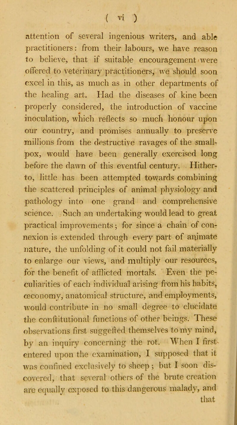 attention of several ingenious writers, and able practitioners: from their labours, we have reason to believe, that if suitable encouragement*were offered to veterinary practitioners, we should soon excel in this, as much as in other departments of the healing art. Had the diseases of kine been properly considered, the introduction of vaccine inoculation, which reflects so much honour upon our country, and promises annually to preserve millions from the destructive ravages of the small- pox, would have been generally exercised long before the dawn of this eventful century. Hither- to, little has been attempted towards combining the scattered principles of animal physiology and pathology into one grand and comprehensive science. Such an undertaking would lead to great practical improvements; for since a chain of con- nexion is extended through every part of animate nature, the unfolding of it could not fail materially to enlarge our views, and multiply our resources, for the benefit of afflicted mortals. Even the pe- culiarities of each individual arising from his habits, oeconomy, anatomical structure, and employments, would contribute in no small degree to elucidate the conftituiional functions of other beings. These observations first suggefted themselves to my mind, by an inquiry concerning the rot. When I first- entered upon the examination, I supposed that it was confined exclusively to sheep; but I soon dis- covered, that several others of the brute creation are ecjually exposed to this dangerous malady, and that