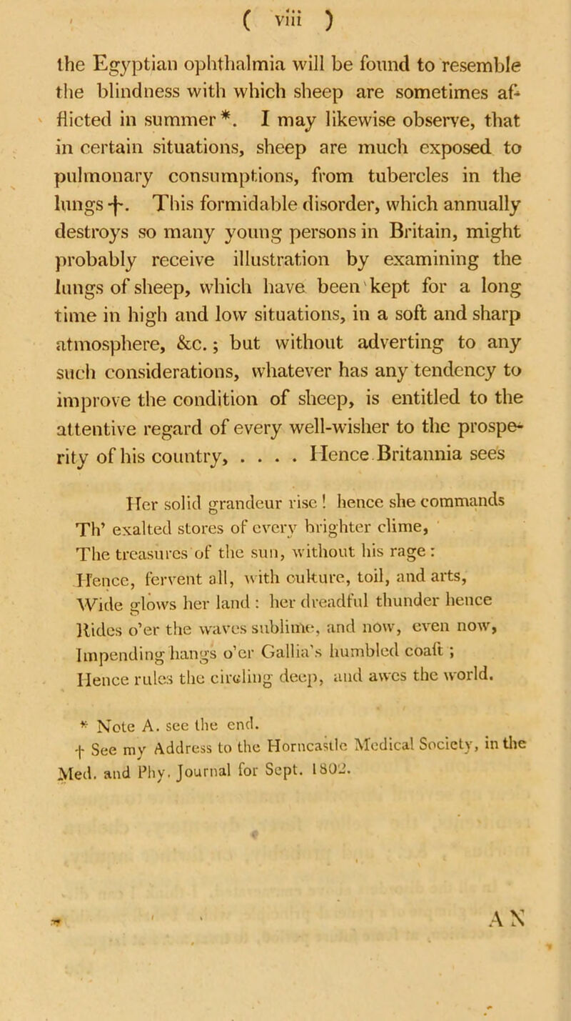 ( vlii ) the Egyptian ophthalmia will be found to resemble the blindness with which sheep are sometimes af' ' flicted in summer*. I may likewise observe, that in certain situations, sheep are much exposed to pulmonary consumptions, from tubercles in the lungs -f-. This formidable disorder, which annually destroys so many young persons in Britain, might probably receive illustration by examining the lungs of sheep, which have been'kept for a long time in high and low situations, in a soft and sharp atmosphere, &c.; but without adverting to any such considerations, whatever has any tendency to improve the condition of sheep, is entitled to the attentive regard of every well-wisher to the prosper rity of his country, .... Hence Britannia sees Her solid grandeur rise ! hence she commands Th’ exalted stores of every brighter clime, The treasures of the sun, without his rage: Hence, fervent all, Avith oukure, toil, and arts, Wide o-lows her land : her dreadful thunder hence Hides o’er the waves sublime, and now, even now, Impending hangs o’er Gallia's humbled coaft; Hence rules the circling deep, and awes the world. ^ Note A. see the end. f See my Address to the Horncastic Medical Society, intlie Med. and Phy. Journal for Sept. 1802. .\N