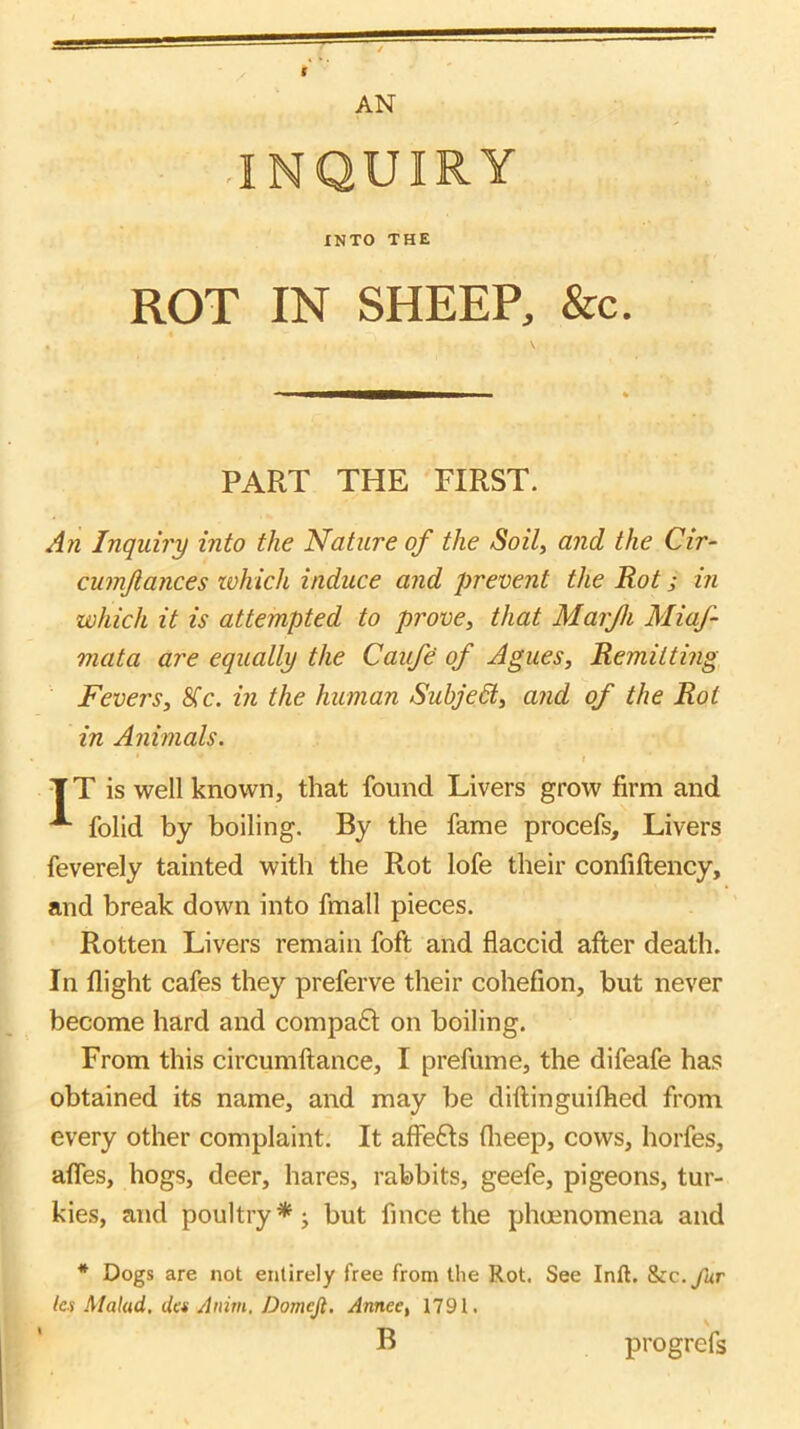 ROT IN SHEEP, &c. PART THE FIRST. An Inquiry into the Nature of the Soil, and the Cir- cumjlances ivhich induce and prevent the Rot; in which it is attempted to prove, that Marjh Miaf- mata are equally the Caufe of Agues, Remitting Fevers, 8Tc. in the human Subjedl, and of the Rot in Animals. I TT is well known, that found Livers grow firm and ^ folid by boiling. By the fame procefs. Livers feverely tainted with the Rot lofe their confiftency, and break down into fmall pieces. Rotten Livers remain foft and flaccid afler death. In flight cafes they preferve their cohefion, but never become hard and compa£l on boiling. From this circumftance, I prefume, the difeafe has obtained its name, and may be diftinguilhed from every other complaint. It affefts flieep, cows, horfes, afles, hogs, deer, hares, rabbits, geefe, pigeons, tur- kies, and poultry* j but finee the phoenomena and * Dogs are not entirely free from the Rot. See Inft. S>zc.fur Ici Malad. (let Anim, Domejl. Annee, 1791. B progrefs