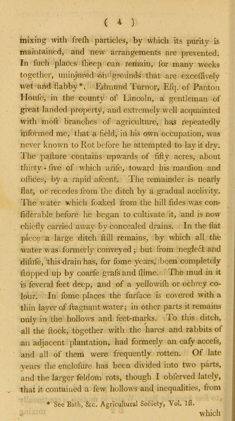 ( ^ ) mixing with frefli particles, by which its purity is maintained, and new arrangements are prevented. In fiich places flieep can remain, for many weeks together, uninjured ohi‘grounds that are exceffively wet and flabby*. Edmund Tumor, Efq. of Panton Houfe, in the county of Lincoln, a gentleman of great landed property, and extremely well acquainted with moft branches of agriculture, has repeatedly informed me, that a field, iii his own occupation, was never known to Rot before he attempted to lay it dry. The pallure contains upwards of fifty acres, about thirty-five of which arife, toward his manfion and offices, by a rapid afcent. The remainder is nearly fiat, or recedes from the ditch by a gradual acclivity. The water which foalvcd from the hill fides was con- fiderable before he began to cultivate it, and is now chiefly carried away by concealed drains. In the flat piece a large ditch ftill remains, by which all the water was formerly conveyed; but from negleG and difufe, this drain has, for fome years, been completely flopped up by coarfe grafs and flime. The mud in it is feveral feet deep, and of a yellowifli or ochrey co- lour. In fome places the furface is covered with a thin layer of flagnant water; in other parts it remains only in the hollows and feet-marks. To this ditch, all the flock, together with the hares and rabbits of an adjacent plantation, had formerly an eafy accefs, and all of them were frequently rotten. Of late years the enclofure has been divided into two parts, and tlie larger feldom rots, though I obferved lately, that it contained a few hollows and inequalities, from * See Bath, &c. Agricultural Society, Vol. Ifl. which