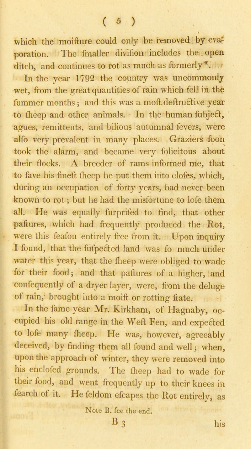t which the inoifture could only be removed by eva? poration. The fmaller divifion includes the,open ditch, and continues to rot as much as formerly*. .■ In the year 1792 the country was uncommonly wet, from the great quantities of rain which fell in the fummer months; and this was a moft.deftru6tive year to Iheep and other animals. In the human fubje6t, agues, remittents, and bilious autumnal fevers, were alfo very prevalent in many places. Graziers foon took the alarm, and became very folicitous about their flocks. A breeder of rams informed me, that to fave his fmeft fheep he put them into clofes, which, during an occupation of forty years, had never been known to rot; but he had the misfortune to lofe them all. He was equally furprifed to find, that other paftures, which had frequently produced the Rot, • were this feafon entirely free from it. Upon inquiry I found, that the fufpe6ted land was fo much under water this year, that the flieep were obliged to wade for their food; and that paftures of a higher, and confequently of a dryer layer, were, from the deluge of rain,- brought into a moift or rotting ftate. In the fame year Mr. Kirkham, of Hagnaby, oc- cupied his old range in the Weft Fen, and expe£ted to lofe many fheep. He was, however, agreeably deceived, by finding them all found and well; when, upon the approach of w'inter, they were removed into his enclofed grounds. The flieep had to wade for their food, and went frequently up to their knees in fearch of it. He feldom efcapes the Rot entirely, as Note B. fee the end. his