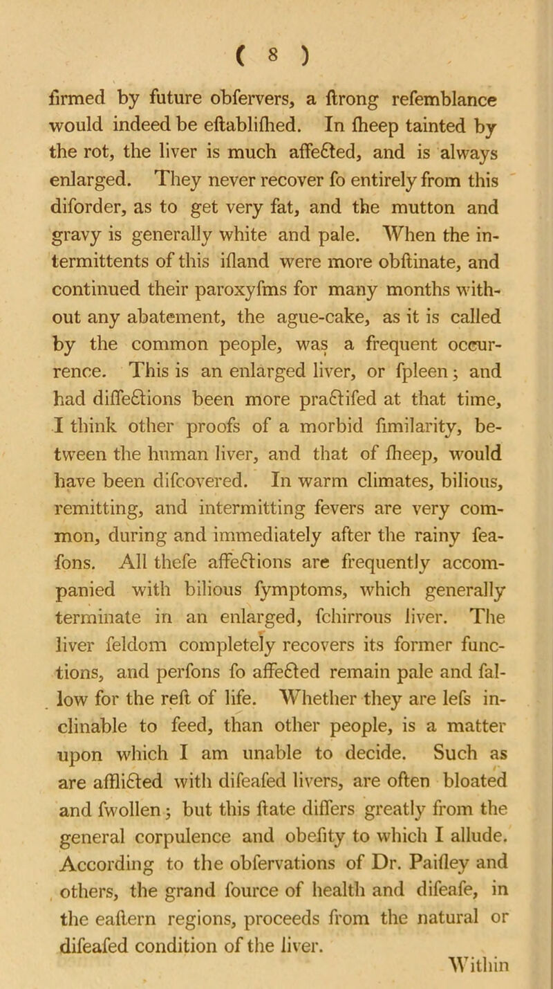 ( « ) firmed by future obfervers, a ftrong refemblance would indeed be eftablifhed. In fheep tainted by the rot, the liver is much affefted, and is always enlarged. They never recover fo entirely from this diforder, as to get very fat, and the mutton and gravy is generally white and pale. When the in- termittents of this ifland were more obftinate, and continued their paroxyfms for many months with- out any abatement, the ague-cake, as it is called by the common people, was a frequent occur- rence. This is an enlarged liver, or fpleen; and had difledlions been more praftifed at that time, I think other proofs of a morbid fimilarity, be- tween the human liver, and that of fheep, would have been difcovered. In warm climates, bilious, remitting, and intermitting fevers are very com- mon, during and immediately after the rainy fea- fons. All thefe affeftions are frequently accom- panied with bilious fymptoms, which generally terminate in an enlarged, fchirrous liver. The liver feldom completely recovers its former func- tions, and perfons fo affe61ed remain pale and fal- low for the reft of life. Whether they are lefs in- clinable to feed, than other people, is a matter upon which I am unable to decide. Such as are aftlifted with difeafed livers, are often bloated and fwollen j but this ftate differs greatly from the general corpulence and obeftty to which I allude. According to the obfervations of Dr. Paifley and others, the grand fource of health and difeafe, in the eaftern regions, proceeds from the natural or difeafed condition of the liver. Within