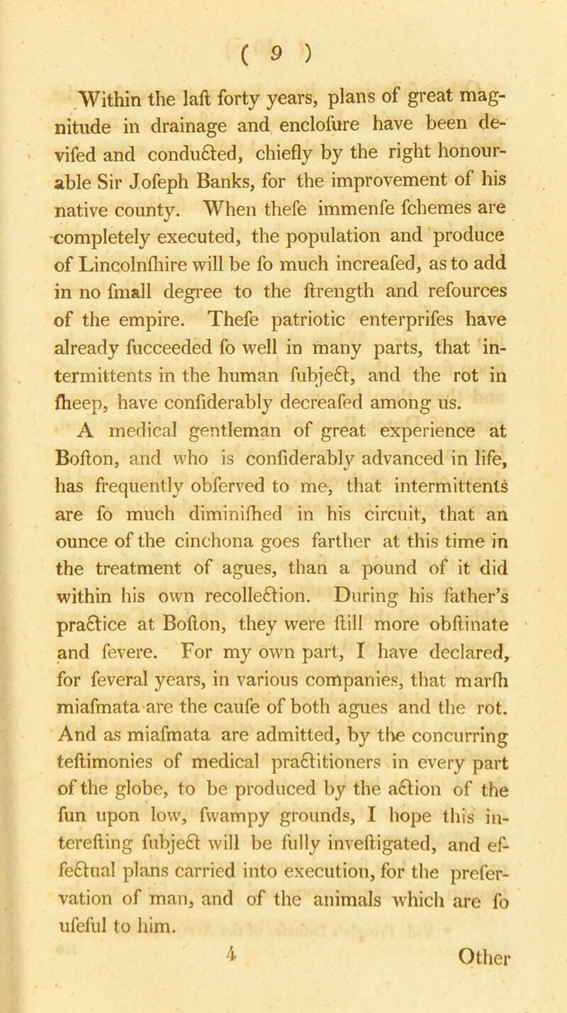 Within the laft forty years, plans of great mag- nitude in drainage and enclofure have been de- vifed and conduced, chiefly by the right honour- able Sir Jofeph Banks, for the improvement of his native county. When thefe immenfe fchemes are ■completely executed, the population and produce of Lincolnfliire will be fo much increafed, as to add in no fmall degree to the llrength and refources of the empire. Thefe patriotic enterprifes have already fucceeded fo well in many parts, that in- termittents in the human fubje£t, and the rot in flieep, have confiderably decreafed among us. A medical gentleman of great experience at Bofton, and who is confiderably advanced in life, has frequently obferved to me, that intermittenls are fo much diminifhed in his circuit, that an ounce of the cinchona goes farther at this time in the treatment of agues, than a pound of it did within his own recolleftion. During his father’s praftice at Bofton, they were ftill more obftinate and fevere. For my own part, I have declared, for feveral years, in various companies, that marfli miafmata are the caufe of both agues and the rot. And as miafmata are admitted, by the concurring teftimonies of medical pra£titioners in every part of the globe, to be produced by the action of the fun upon low, fwampy grounds, I hope this in- terefting fubjefl will be fully inveft.igated, and ef- feftual plans carried into execution, for the prefer- vation of man, and of the animals which are fo ufeful to him. 4 Other