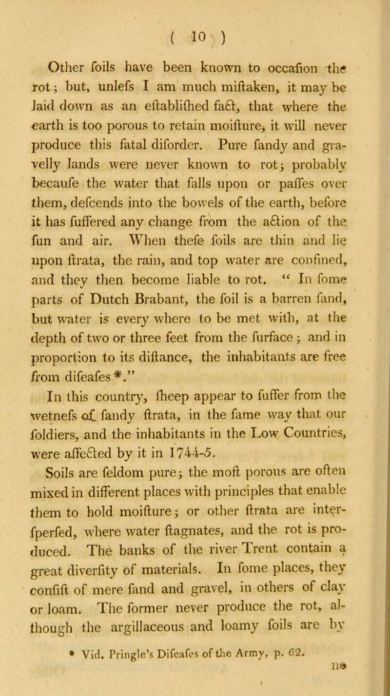 Other foils have been known to occafion the rot; but, unlefs I am' much miftaken, it may be laid down as an eftabliflied fa£l, that where the earth is too porous to retain moifture> it will never produce this fatal diforder. Pure fandy and gra- velly lands were never known to rot; probably becaufe the water that falls upon or palTes over them, defcends into the bowels of the earth, before it has fuffered any change from the a£lion of the. fun and air. When thefe foils are thin and lie upon llrata, the rain, and top water are confined, and they then become liable to rot. “ In fome parts of Dutch Brabant, the foil is a barren fand, but water is every where to be met with, at the depth of two or three feet from the furface ; and in proportion to its dillance, the inhabitants are free from difeafes*.” In this country, fheep appear to fuller from the xvetnefs o£ fandy llrata, in the fame way that our foldiers, and the inhabitants in the Low Countries, were alfefted by it in 174-4-5. Soils are feldom pure; the moll porous are often mixed in different places with principles that enable them to hold moillure; or other llrata are int^r- fperfed, where water llagnates, and the rot is pro- duced. The banks of the river Trent contain a great diverfity of materials. In fome places, they confill of mere fand and gravel, in others of clay or loam. The former never produce the rot, al- though the argillaceous and loamy foils are bv * VIcl. Pringle’s Difeafes of tlie Army, p. 62. n»