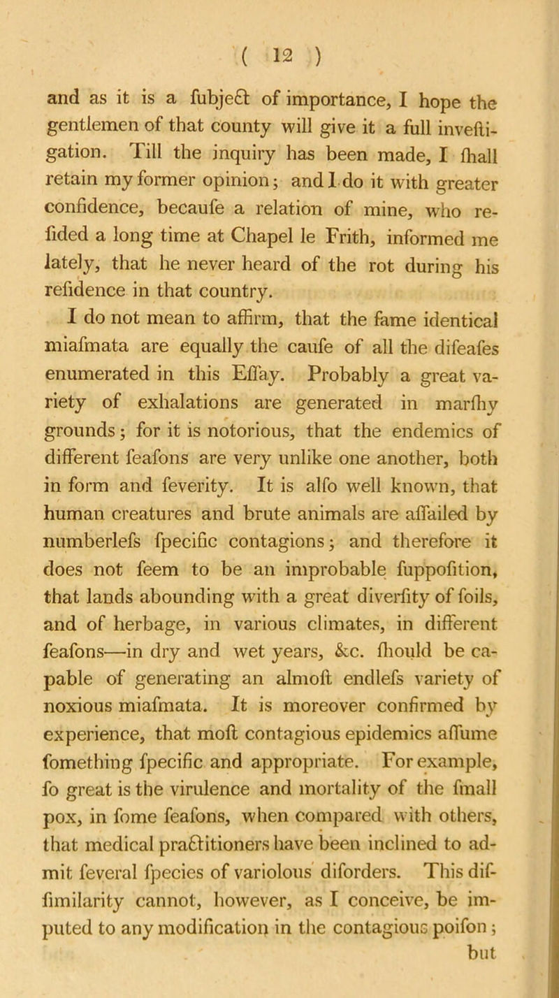 and as it is a fubje£l of importance, I hope the gentlemen of that county will give it a full invefti- gation. Till the inquiry has been made, I lhall retain my former opinion; and 1 do it with greater confidence, becaufe a relation of mine, who re- fided a long time at Chapel le Frith, informed me lately, that he never heard of the rot during his refidence in that country. I do not mean to affirm, that the fame identical miafmata are equally the caufe of all the difeafes enumerated in this Effay. Probably a great va- riety of exhalations are generated in marffiy grounds; for it is notorious, that the endemics of different feafons are very unlike one another, both in form and feverity. It is alfo well known, that human creatures and brute animals are affailed by numberlefs fpecific contagions; and therefore it does not feem to be an improbable fuppofition, that lands abounding with a great diveidity of foils, and of herbage, in various climates, in different feafons—in dry and wet years, &c. ffiould be ca- pable of generating an almoft endlefs variety of noxious miafmata. It is moreover confirmed by experience, that moft contagious epidemics affume fomething fpecific and appropriate. For example, fo great is the virulence and mortality of the fmall pox, in fome feafons, when compared with others, that medical practitioners have been inclined to ad- mit feveral fpecies of variolous diforders. This dif- fimilarity cannot, however, as I conceive, be im- puted to any modification in the contagious poifon; but