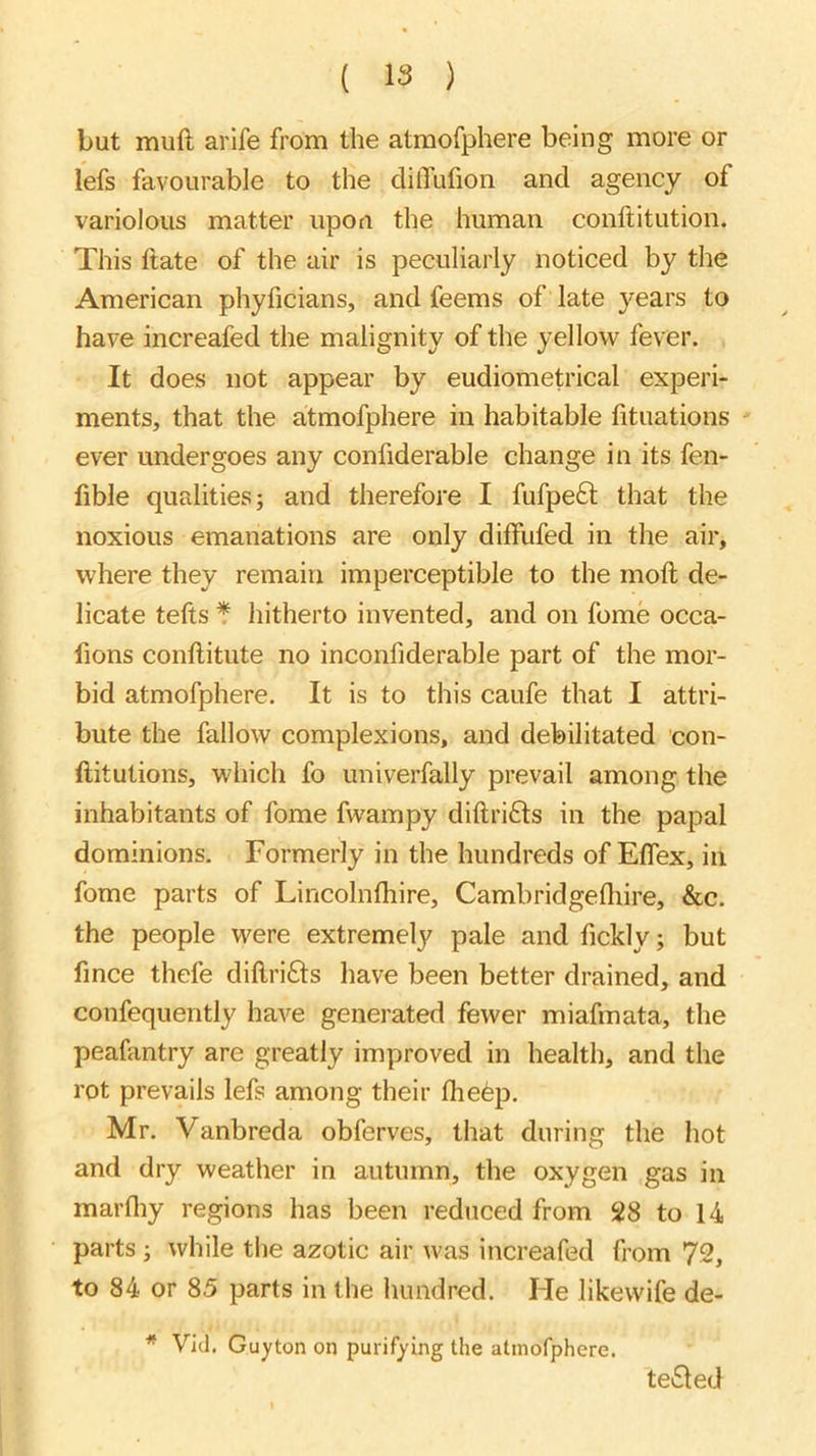 but muft arife from the atmofphere being more or iefs favourable to the clitTufion and agency of variolous matter upon the human conftitution. This ftate of the air is peculiarly noticed by the American phyficians, and feems of late years to have increafed the malignity of the yellow fever. It does not appear by eudiometrical experi- ments, that the atmofphere in habitable fituations ever undergoes any confiderable change in its fen- fible qualities; and therefore I fufpeft that the noxious emanations are only diffufed in the air, where they remain imperceptible to the moll de- licate tefts * hitherto invented, and on fome occa- fions conflitute no inconfiderable part of the mor- bid atmofphere. It is to this caufe that I attri- bute the fallow complexions, and debilitated con- ftitutions, which fo univerfally prevail among the inhabitants of fome fwampy diftri£ls in the papal dominions. Formerly in the hundreds of ElTex, in fome parts of Lincolnfhire, Cambridgefhire, &c. the people were extremely pale and fickly; but fince thefe diftrifts have been better drained, and confequently have generated fewer miafmata, the peafantry are greatly improved in health, and the rot prevails lefs among their fhefep. Mr. Vanbreda obferves, that during the hot and dry weather in autumn, the oxygen gas in marfliy regions has been reduced from 28 to 14 parts; while the azotic air was increafed from 72, to 84 or 85 parts in the hundred. He likewife de- * Vid. Guyton on purifying the atmofphere. teiSled