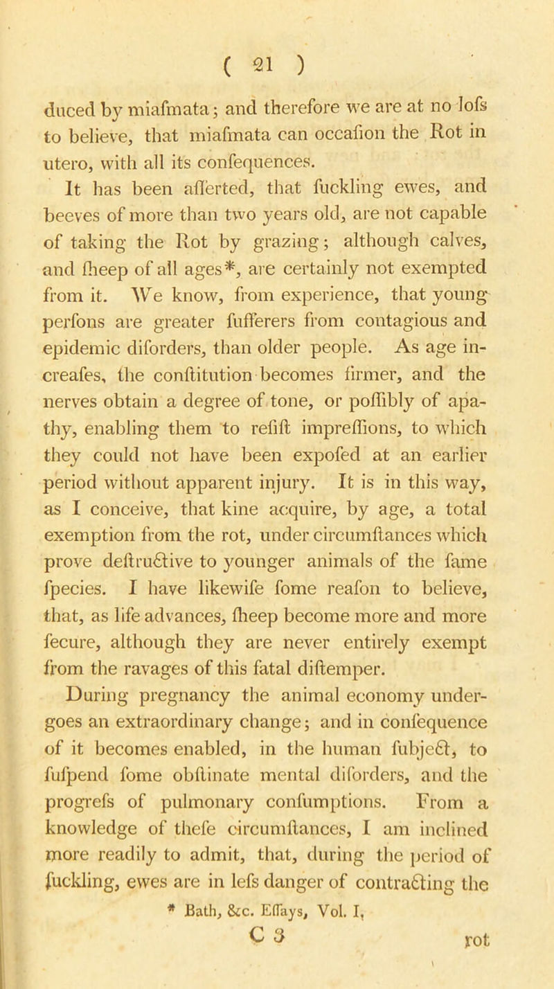 diiced by miafmata; and therefore we are at no lofs to believe, that miafmata can occafion the Rot in utero, with all its confeqnences. It has been allerted, that fuckling ewes, and beeves of more than two years old, are not capable of taking the Rot by grazing; although calves, and flieep of all ages*, are certainly not exempted from it. We know, from experience, that young perfons are greater fufferers from contagious and epidemic diforders, than older people. As age in- creafes, the conftitution becomes firmer, and the nerves obtain a degree of tone, or polTibly of apa- thy, enabling them to refill imprelTions, to wdiich they could not liave been expofed at an earlier period without apparent injury. It is in this way, as I conceive, that kine acquire, by age, a total exemption from the rot, under circumllances which prove deftru£live to }^ounger animals of the fame fpecies. I have likewife fome reafon to believe, that, as life advances, Iheep become more and more fecure, although they are never entirely exempt from the ravages of this fatal diftemper. During pregnancy the animal economy under- goes an extraordinary change; and in confequence of it becomes enabled, in the human fubje6l, to fufpend fome obdinate mental diforders, and the progrefs of pulmonary confumptions. From a knowledge of thefe circumllances, I am inclined more readily to admit, that, during the period of fuckling, ewes are in lefs danger of contra6ling the * Bath, 8ic. Eflays, Vol. I, C 3 rot