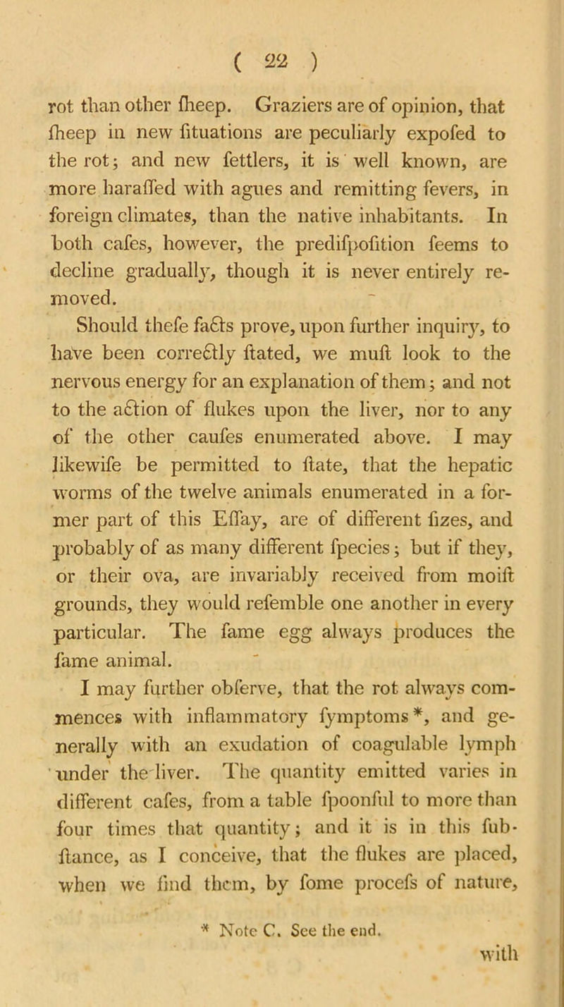 rot than other fheep. Graziers are of opinion, that fheep in new fituations are peculiarly expofed to the rot; and new fettlers, it is well known, are more haralTed with agues and remitting fevers, in foreign climates, than the native inhabitants. In both cafes, however, the predifpofition feems to decline graduallj^, though it is never entirely re- moved. Should thefe fafts prove, upon further inquiry, to haVe been correctly ftated, we mull look to the nervous energy for an explanation of them; and not to the aftion of flukes upon the liver, nor to any of the other caufes enumerated above. I may likewife be permitted to flate, that the hepatic worms of the twelve animals enumerated in a for- mer part of this Eflay, are of different fizes, and probably of as many different fpecies j but if they, or their ova, are invariably received from moift grounds, they would refemble one another in every particular. The fame egg always produces the fame animal. I may further obferve, that the rot always com- mences with inflammatory fymptoms^, and ge- nerally with an exudation of coagulable lymph under thediver. The quantity emitted varies in different cafes, from a table fpoonful to more tlian four times that quantity; and it is in this fub- fiance, as I conceive, that the flukes are placed, when we find them, by fome procefs of nature, * Note C. See the end. with