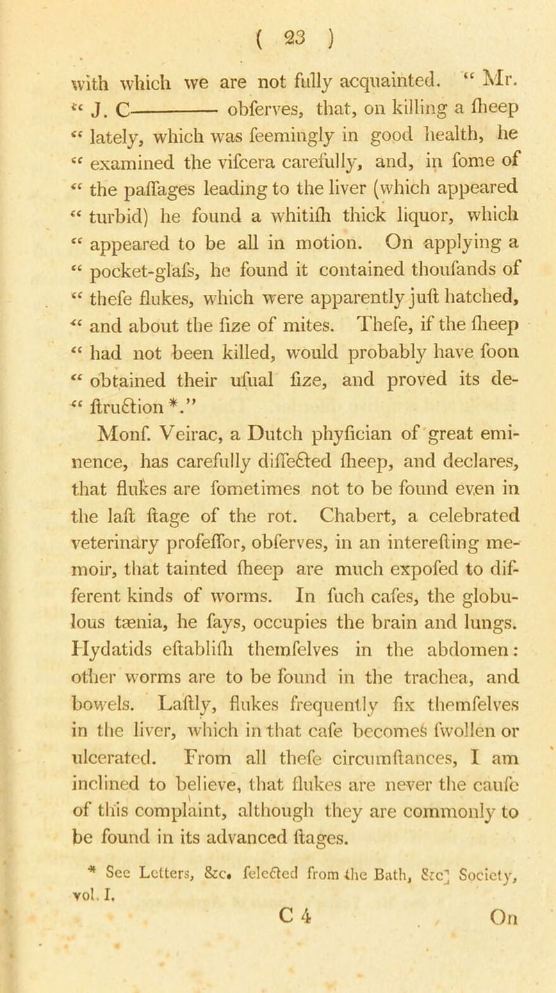 with which we are not fully acquainted. “ Mr. J, c obferves, that, on killing a flieep “ lately, which was feemingly in good health, he “ examined the vifcera carefully, and, in fome of “ the palfages leading to the liver (which appeared “ turbid) he found a whitifh thick liquor, which appeared to be all in motion. On applying a “ pocket-glafs, ho found it contained thoufands of thefe flukes, which were apparently juft hatched, and about the fize of mites. Thefe, if the flieep “ had not been killed, would probably have fooii obtained their ufual fize, and proved its de- ftru6tion Monf. Veirac, a Dutch phyfician of'great emi- nence, has carefully difle£ted flieep, and declares, that flukes are fometimes not to be found even in the laft ftage of the rot. Chabert, a celebrated veterinary profeflbr, obferves, in an interefting me- moir, that tainted flieep are much expofed to dif- ferent kinds of ivorms. In fuch cafes, the globu- lous taenia, he fays, occupies the brain and lungs. Hydatids eftablifli themfelves in the abdomen : other worms are to be found in the trachea, and bounds. Laftly, flukes frequently fix themfelves in the liver, which in that cafe become^ fwollen or ulcerated. From all thefe circumftances, I am inclined to believe, that flukes are never the caufc of this complaint, although they are commonly to be found in its advanced ftages. * See Letters, &c. felefted from the Bath, Sre] Society, vol, I. C 4 On