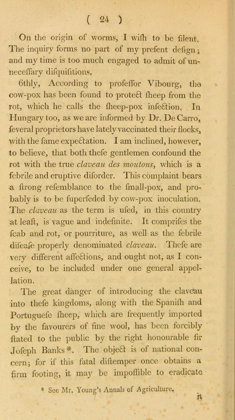 On the origin of worms, I with to be filent. The inquiry forms no part of my prefent defign; and my time is too much engaged to admit of un- neceffary difquifitions. bthly. According to profelfor Vibourg, tlio cow-pox has been found to proteft fheep from the rot, which he calls the flieep-pox infection, In Hungary too, as we are informed by Dr. De Carro, feveral proprietors have lately vaccinated their flocks, with the fame expe£lation. I am inclined, however, to believe, that both thefe gentlemen confound the rot with the true claveau des moutons, w'hich is a febrile and eruptive diforder. This complaint bears a ftrong refemblance to the fmall-pox, and pro- bably is to be fuperfeded by cow-pox inoculation. The claveau as the term is ufed, in this country at leall, is vague and indefinite. It comprifes the fcab and rot, or pourriture, as well as the febrile difeafe properly denominated claveau. Thefe are very different affe6tions, and ought not, a,s I con- ceive, to be included under one general appel- lation. The great danger of introducing the claveau into thefe kingdoms, along with the Spanilh and Portuguefe fheep, which are frequently imported by the favourers of fine wool, has been forcibly ftated to the public by the right honourable fir Jofeph Banks The objeft is of national con- cern; for if this fatal diftemper once obtains a firm footing, it may be impoffible to eradicate * See Mr. Young’s Annals of Agriculture, it