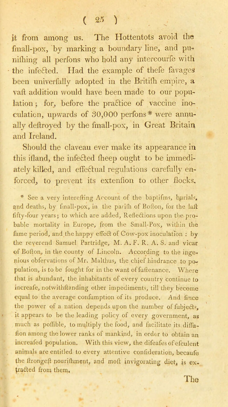 it from among us. The Hottentots avoid the fmall-pox, by marking a boundary line, and pu^ nifliing all perfons who hold any intercourfe with the infe6led. Had the example of thefe favages been univerfally adopted in the Britilli empire, a vaft addition would have been made to our popu- lation ; for, before the praftice of vaccine ino- culation, upwards of 30,000 perfons^ were annu- ally deftroyed by the fmall-pox, in Great Britain and Ireland. Should the claveau ever make its appearance in this ifland, the infected flieep ought to be hnmedi- ately killed, and effectual regulations carefully en- forced, to prevent its extenfion to other flocks, * See a very intererting Arcount of the baptifins, b,urials-, ^nd deaths, by fmall-pox, in the parlfli of Bodon, for the lull fifty-four years; to which are added, Refledtions upon the pro- bable mortality in Europe, from the Small-Pox, within the fame period, and the happy effeCt of Cow-pox inoculatTon : by the reverend Samuel Partridge, M. A.F. R. A. S. and vicar of Bofton, in the county of Liiicoln. According to the inge- nious obfervations of Mr. Malthus, the chief hindrance to po- pulation, is to be fought for in the want of fuftenance. Where that is abundant, the inhabitants of every country continue to increafe, notwithftanding other impediments, till they become equal to the average confumption of its produce. And fince the power of a nation depends upon the number of fubjecls, it appears to be the leading policy of every government, as much as poffible, to mqltiply the food, and facilitate its diflu- fion among the lower ranks of mankind, in order to obtain an increafed population. With this view, the difeafes ofefculent animals are entitled to every attentive confideration, becaufe the flronge{l nourifliment, and mofl invigorating diet, is ex- tracted from them. The