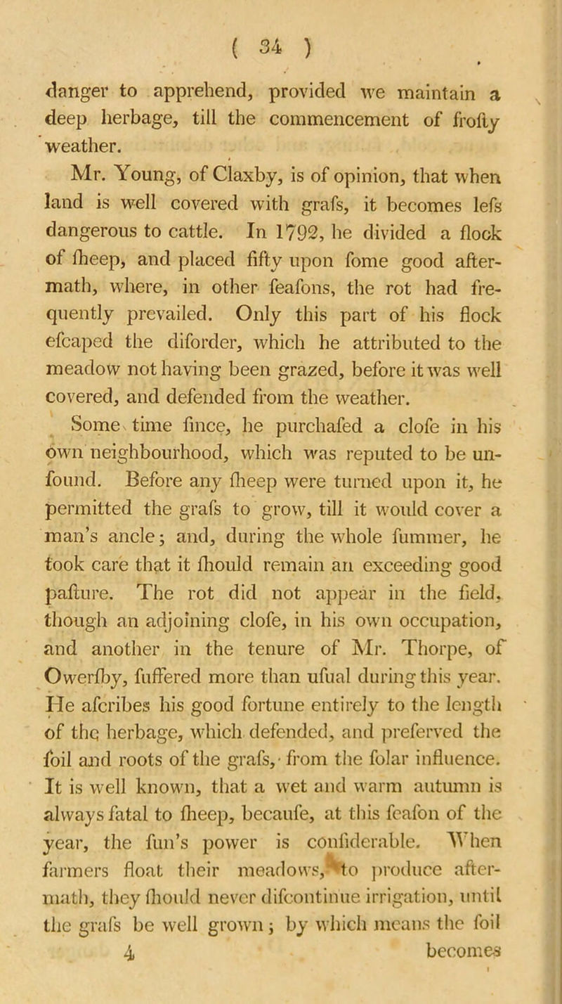 danger to apprehend, provided we maintain a deep herbage, till the commencement of frofty weather. Mr. Young, of Claxby, is of opinion, that when land is well covered with grafs, it becomes lefs dangerous to cattle. In 1792, he divided a flock of fheep, and placed fifty upon fome good after- math, where, in other feafons, the rot had fre- quently prevailed. Only this part of his flock efcaped the diforder, which he attributed to the meadow not having been grazed, before it was well covered, and defended from the weather. Some time fmce, he purehafed a clofe in his own neighbourhood, whieh u^as reputed to be un- found. Before any flieep were turned upon it, he permitted the grafs to grow, till it would cover a man’s ancle; and, during the whole fummer, he took care that it fliould remain an exceeding good pafture. The rot did not appear in the field, though an adjoining clofe, in his own occupation, and another in the tenure of Mr. Thorpe, of Owerfby, fuffered more than ufual during this year. He afcribes his good fortune entirely to the length of the herbage, which defended, and preferred the foil and roots of the grafs, - from the folar influence. It is well known, that a wet and warm autmnn is always fatal to flieep, becaufe, at this fcafon of the year, the fun’s power is conliderable. Y hen fai-mers float their meadovvs,^to jiroduce after- math, they fliouJd never difeontinue irrigation, until the grafs be well grown; by which means the foil 4 becomes