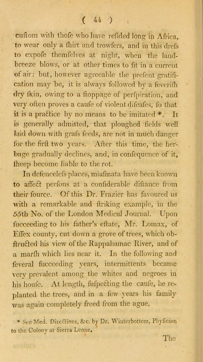 cuftom with thofe who have refided long in Africa, to wear only a fliirt and trowfers, and in this drefs to expofe themfelves at night, when the land- breeze blows, or at other times to fit in a current of air: but, however agreeable the prefent gratifi- cation may be, it is always followed by a feverifh dry Ikin, owing to a ftoppage of perfpiration, and very often proves a caufe of violent difeafes, fo that it is a pra6lice by no means to be imitated It is generally admitted, that ploughed fields well laid down with grafs feeds, are not in much danger for the firtl two years. After tliis time, the her- bage gradually declines, and, in confequence of it, Iheep become liable to the rot. In defencelefs places, miafmata have been known to affe£l: perfons at a confiderable diftance from their fource. Of this Dr. Frazier has fai oured us with a remarkable and flriking example, in the 55th No. of the London Medical Journal. Upon fucceeding to his father’s eftate, Mr. Lomax, of Etfex county, cut down a grove of trees, which ob- fi;ru£ted his view of the Rappahamac River, and of a marfii which lies near it. In the following and feveral fucceeding years, intermittents became very prevalent among the whites and negroes in his houfe. At length, fuf]ie6ling the caufe, he re- planted the trees, and in a few years his family was again completely freed from the ague, * See Med. Dircflions, &:c. by Dr. Winterbottom, Pliyfician to the Colony at Sierra Leone. The