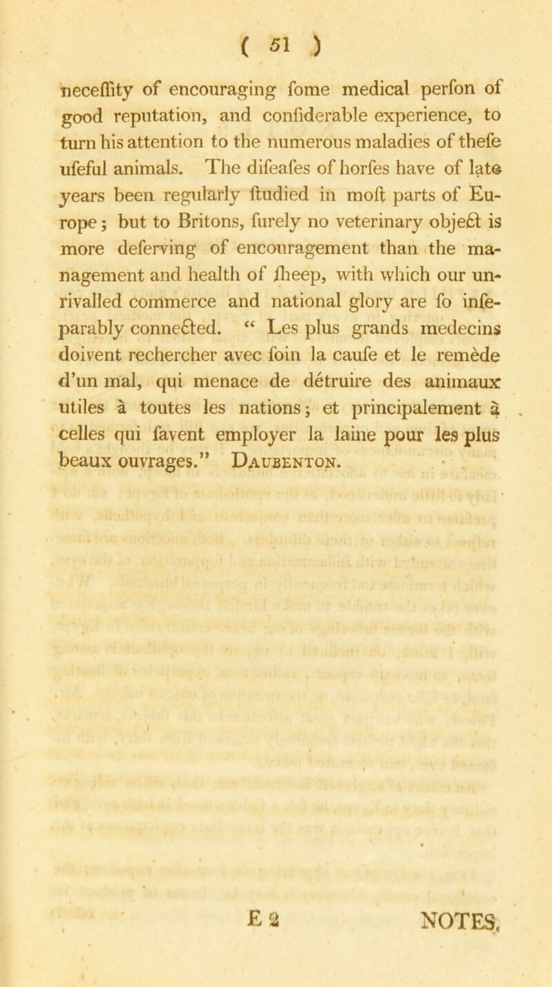 neceflity of encouraging fome medical perfon of good reputation, and confiderable experience, to turn his attention to the numerous maladies of thefe ufeful animals. The difeafes of horfes have of late years been regularly ftudied iii moll parts of Eu- rope ; but to Britons, furely no veterinary objeiSl is more deferving of encouragement than >the ma- nagement and health of iheep, with which our un- rivalled commerce and national glory are fo infe- parably connefted. “ Les plus grands medecins doivent rechercher avec foin la caufe et le rem^e d’un mal, qui menace de detruire des animaux utiles a toutes les nations; et principalement a . celles qui favent employer la laine pour les plus beaux ouvrages.” Daubenton. E 2 NOTES,