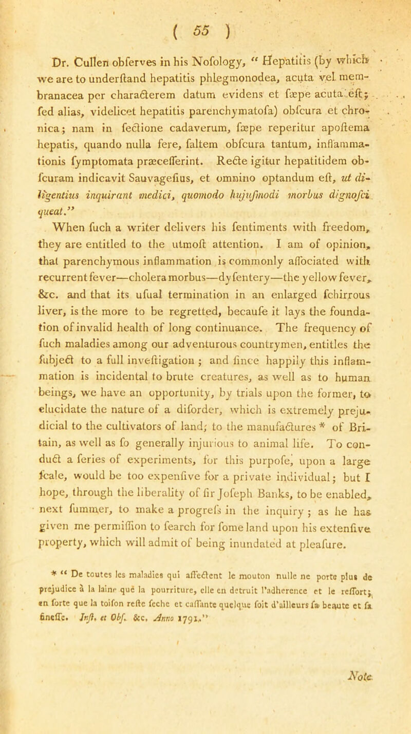 Dr. Cullen obferves in his Nofology, Hepatitis (by whicli we are to underftand hepatitis phLegmonodea, acuta vel mem- branaeea per charadlerem datum evidens et faspe acuta;.eft; fed alias, videlicet hepatitis parenchymatofa) obfcura et chro-i nica; nam in feclione cadaverum, fcepe reperitur apoftema hepatis, quando nulla fere, faltem obfcura tantum, inflamma- tionis fymptomata prasceflerint. Refte igitur hepatitidem ob> fcuram indicavit Sauvagefius, et omnino optandum eft, vi di- Ugentius inquirant medici, quomodo hujufmodi morbus dignofci. queat.” When fuch a writer delivers his fentiments with freedom, they are entitled to the utmoft attention. I am of opinion, that parenchymous inflammation is commonly atfociated witit recurrent fever—cholera morbus—dyfentery—the yellow fever, &c. and that its ufual termination in an enlarged fchirrous liver, is the more to be regretted, becaufe it lays the founda- tion of invalid health of long continuance. The frequency of fuch maladies among our adveirturous countrymen, entitles the fubjedi to a full inveftigation ; and fince happily this inflam- mation is incidental to brute creatures, as well as to human beings, we have an opportunity, by trials upon the former, to elucidate the nature of a diforder, which is extremely preju- dicial to the cultivators of land; to the manufadlures * of Bri- tain, as well as fo generally injurious to animal life. To con- dudt a feries of experiments, for this purpofej upon a large fcale, would be too expenfive for a private individual; but I hope, through the liberality of fir Jofeph Banks, to be enabled, next fuminer, to make a progrets in the inquiry ; as he has given me permiflion to fearch for fomeland upon his extenfive property, which will admit of being inundated at pleafure. * “ De routes les maladies qul affedlent le mouton nulle ne ports plus de pre;udice a la lalnr qud la pourriture, clle en detruit radhercncc et le reffort;. «n forte que la toifon reftc feche et calTante quclque foit d’ailleurs Cai beaute et fa finefle. Jnjl, et ObJ^ &c, Anno 1791,.” Note.