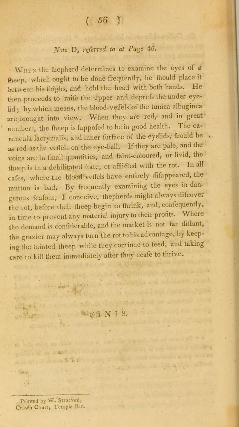 (55 J yote D, ref erred to at Page 46. When the flicpherd determines to examine the eyes of d iheep, whieh ought to be done frequently, he lliould place it between his.thighs> and hold the head with both hands. He then proceeds to raife the upper and deprefs the under eye- lid ; by which means, the blood-velTels of the tunica albuginea are brought into view\ When they are red,- and in great numbers, the flieep is fuppofed to be in good health. The ca- runcula lacrymalis, and inner furface of the eyelids, fliould be v as red as the veffels on the eye-ball. If they are pale, and the veins are in fmall quantities, and taint-coloured, or livid, the theep is in a debilitated ftate, or afflifled with the rot. In all cafes, where the blc/od^VetTels have entirely dlfappeared, the mutton is bad. By frequently examining the eyes in dan- gerous feafons, I conceive, diepherds might always difeover the rot, before their tlieep begin to flirink, and, confequently, in time to prevent any material injury to their profits. Where the demand is conliderable, and the market is not far diftant, the grazier may alw'ays turn the rot to his advantage, by keep- ing the tainted theep while they continue to feed, and taking care to kill them immediately after they ccafc to thrive. l'‘.T N I S. 't j IVinteJ by VV. Stratford, Crown Court, t emple Bar.