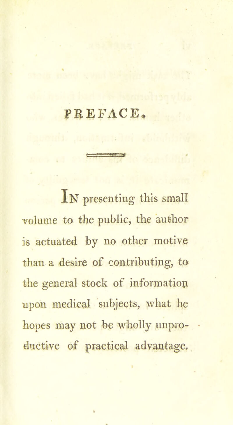 PREFACE, In presenting this small volume to the public, the author is actuated by no other motive than a desire of contributing, to the general stock of information upon medical subjects, what he hopes may not be wholly unpro- ductive of practical advantage.