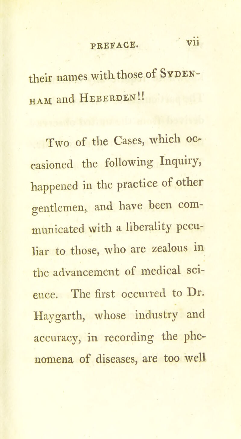 their names with.those of Syden- ham and Heberden!! Two of the Cases, which oo casioned the following Inquiry, happened in the practice of other gentlemen, and have heen com- municated with a liberality pecu- liar to those, who are zealous in the advancement of medical sci- ence. The first occurred to Dr. Haygarth, whose industry and accuracy, in recording the phe- nomena of diseases, are too well