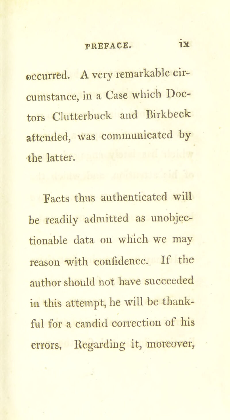 occurred. A very remarkable cir- cumstance, in a Case which Doc- tors Clutterbuck and Birkbeck attended, was communicated by the latter. Tacts thus authenticated will be readily admitted as unobjec- tionable data on which we may reason with confidence. If the author should not have succeeded in this attempt, he will be thank- ful for a candid correction of his errors, Regarding it, moreover,