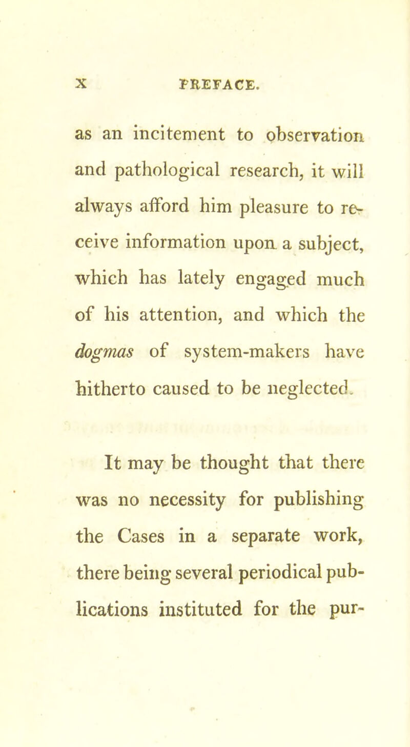 as an incitement to observation and pathological research, it will always afford him pleasure to rer ceive information upon a subject, which has lately engaged much of his attention, and which the dogmas of system-makers have hitherto caused to be neglected. It may be thought that there was no necessity for publishing the Cases in a separate work, there being several periodical pub- lications instituted for the pur-